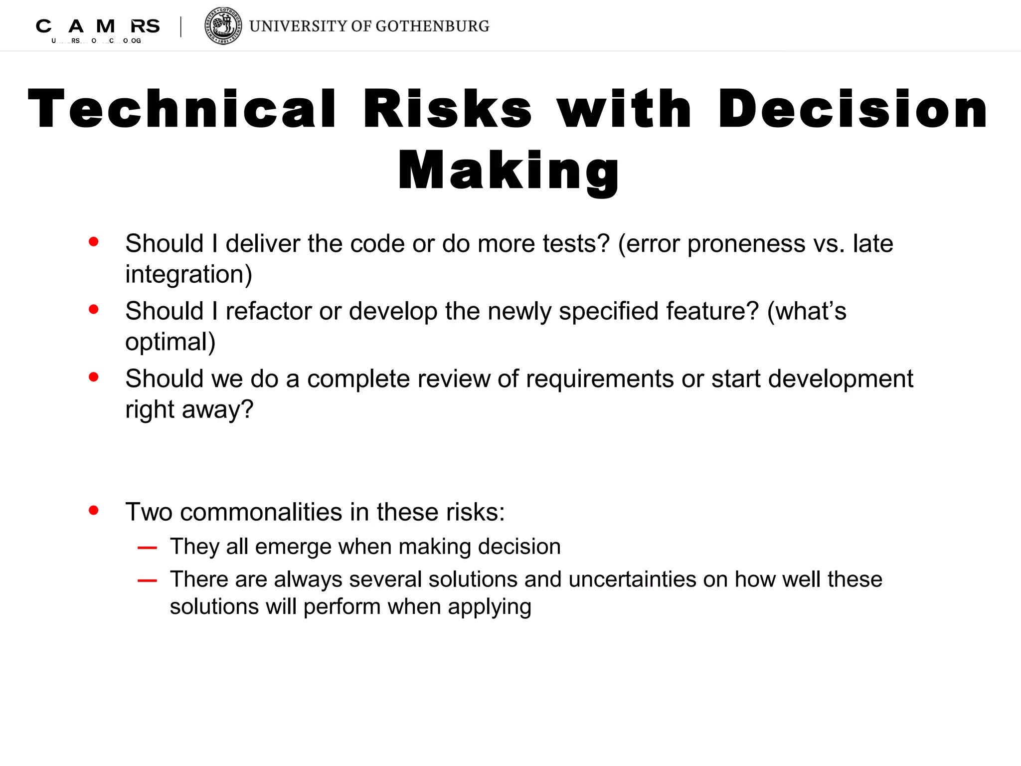 Technical Risks with Decision 
Making 
• Should I deliver the code or do more tests? (error proneness vs. late 
integration) 
• Should I refactor or develop the newly specified feature? (what’s 
optimal) 
• Should we do a complete review of requirements or start development 
right away? 
• Two commonalities in these risks: 
– They all emerge when making decision 
– There are always several solutions and uncertainties on how well these 
solutions will perform when applying 
 