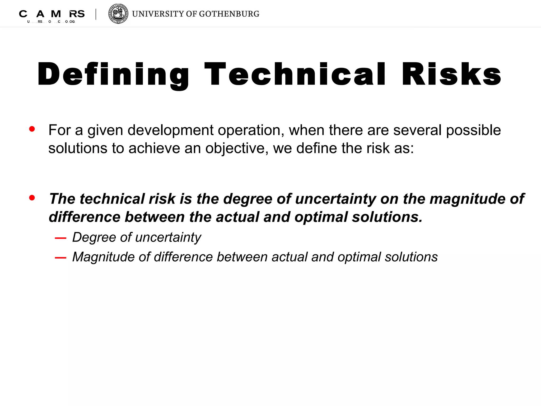 Defining Technical Risks 
• For a given development operation, when there are several possible 
solutions to achieve an objective, we define the risk as: 
• The technical risk is the degree of uncertainty on the magnitude of 
difference between the actual and optimal solutions. 
– Degree of uncertainty 
– Magnitude of difference between actual and optimal solutions 
 