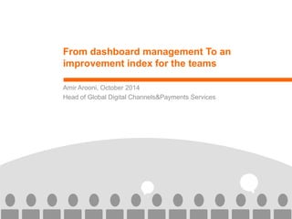 From dashboard management To an improvement index for the teams 
Amir Arooni, October 2014 
Head of Global Digital Channels&Payments Services  