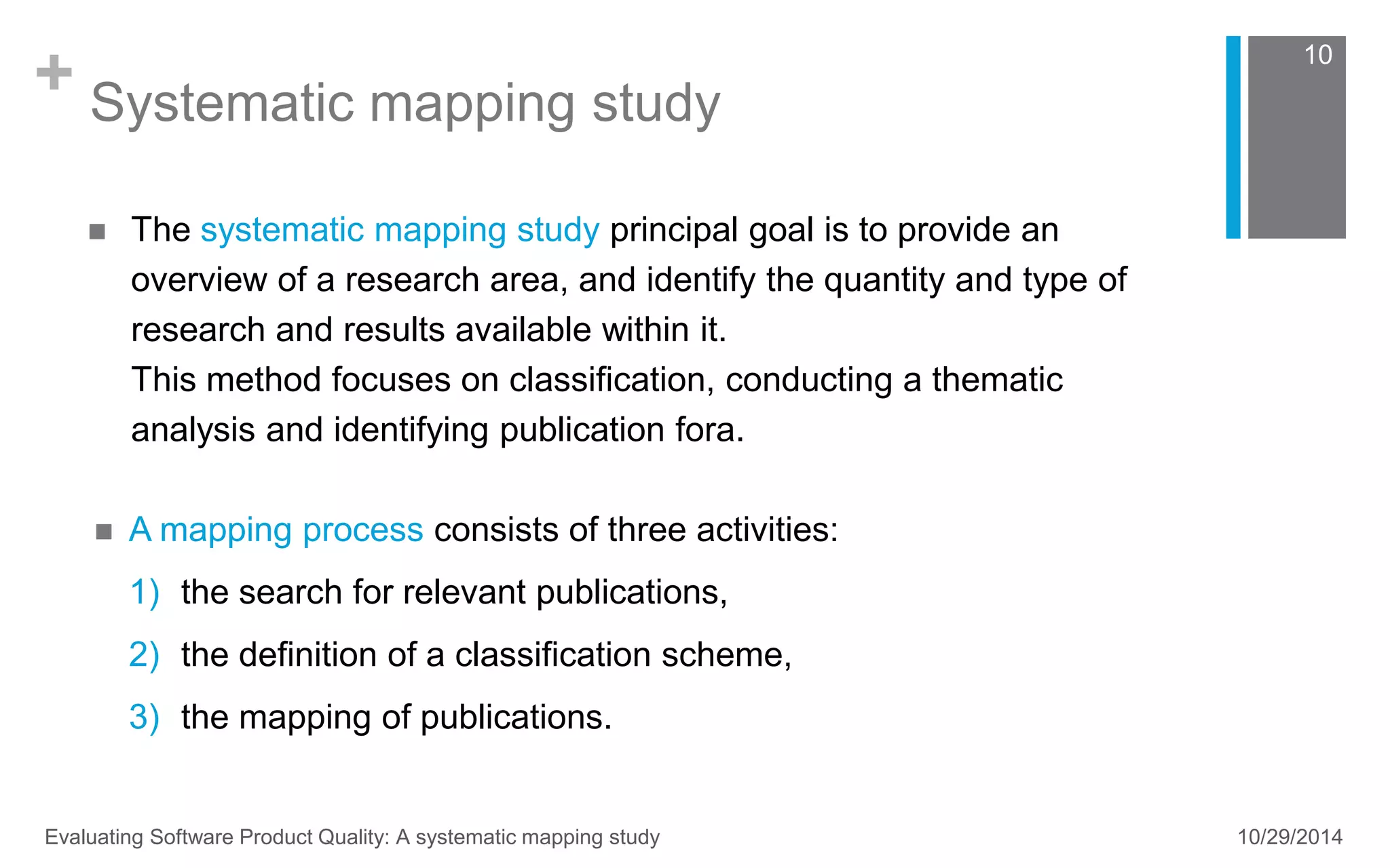 + Systematic mapping study 
10 
 The systematic mapping study principal goal is to provide an 
overview of a research area, and identify the quantity and type of 
research and results available within it. 
This method focuses on classification, conducting a thematic 
analysis and identifying publication fora. 
 A mapping process consists of three activities: 
1) the search for relevant publications, 
2) the definition of a classification scheme, 
3) the mapping of publications. 
Evaluating Software Product Quality: A systematic mapping study 10/29/2014 
 