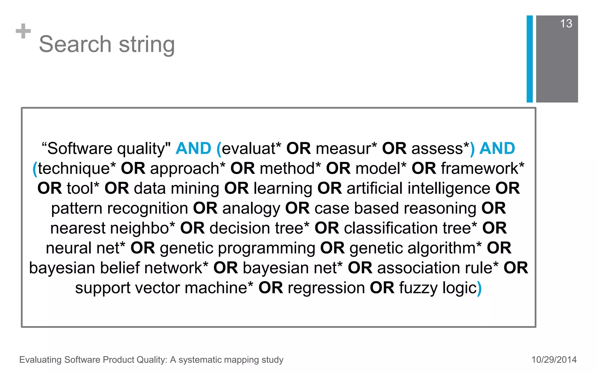 + Search string 
“Software quality" AND (evaluat* OR measur* OR assess*) AND 
(technique* OR approach* OR method* OR model* OR framework* 
OR tool* OR data mining OR learning OR artificial intelligence OR 
pattern recognition OR analogy OR case based reasoning OR 
nearest neighbo* OR decision tree* OR classification tree* OR 
neural net* OR genetic programming OR genetic algorithm* OR 
bayesian belief network* OR bayesian net* OR association rule* OR 
support vector machine* OR regression OR fuzzy logic) 
13 
Evaluating Software Product Quality: A systematic mapping study 10/29/2014 
 