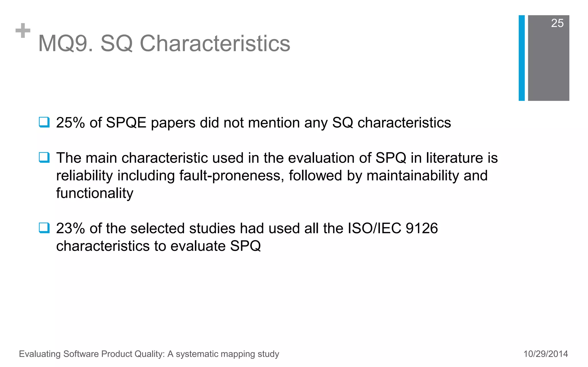 + MQ9. SQ Characteristics 
25 
 25% of SPQE papers did not mention any SQ characteristics 
 The main characteristic used in the evaluation of SPQ in literature is 
reliability including fault-proneness, followed by maintainability and 
functionality 
 23% of the selected studies had used all the ISO/IEC 9126 
characteristics to evaluate SPQ 
Evaluating Software Product Quality: A systematic mapping study 10/29/2014 
 