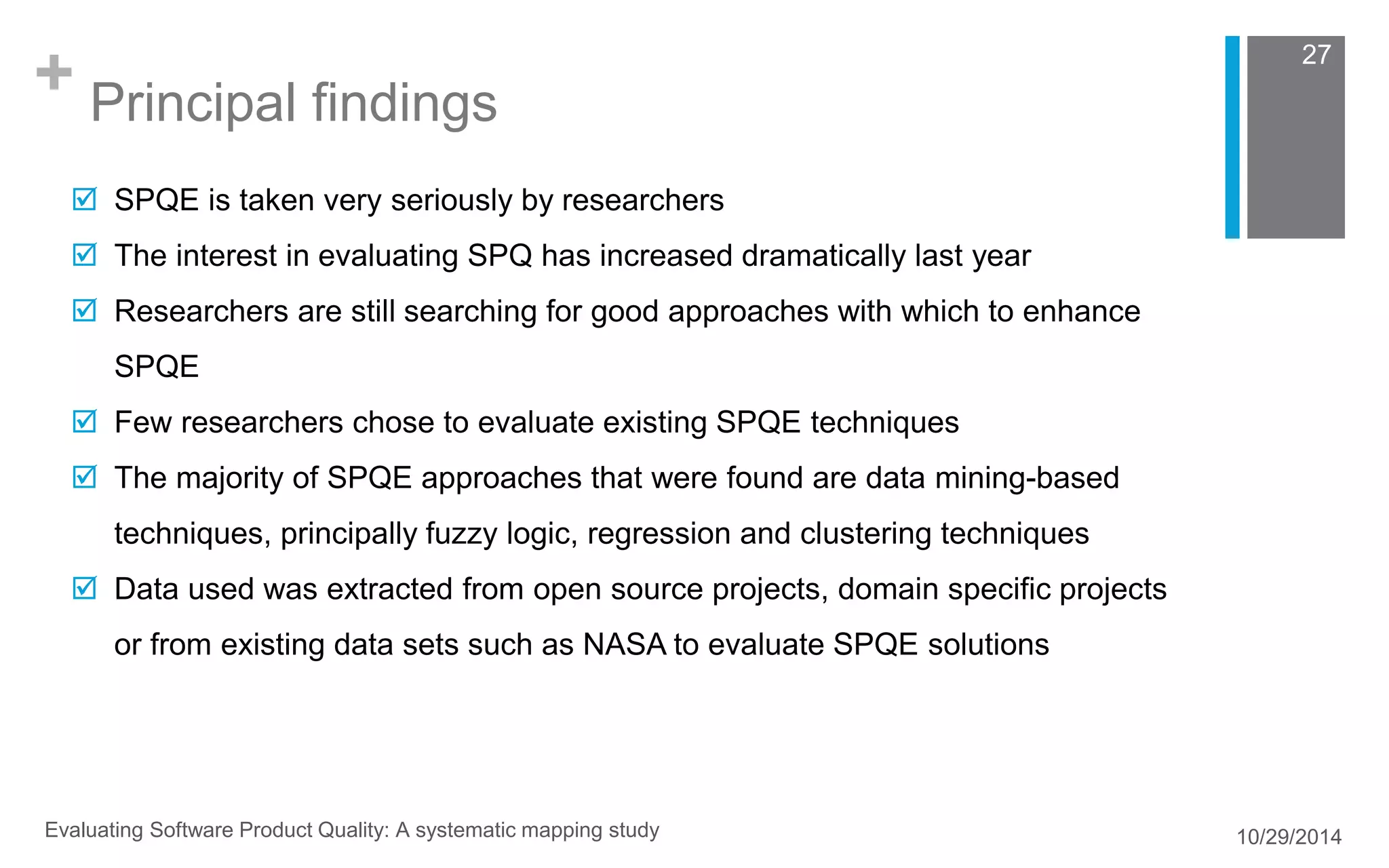 + Principal findings 
27 
 SPQE is taken very seriously by researchers 
 The interest in evaluating SPQ has increased dramatically last year 
 Researchers are still searching for good approaches with which to enhance 
SPQE 
 Few researchers chose to evaluate existing SPQE techniques 
 The majority of SPQE approaches that were found are data mining-based 
techniques, principally fuzzy logic, regression and clustering techniques 
 Data used was extracted from open source projects, domain specific projects 
or from existing data sets such as NASA to evaluate SPQE solutions 
Evaluating Software Product Quality: A systematic mapping study 10/29/2014 
 