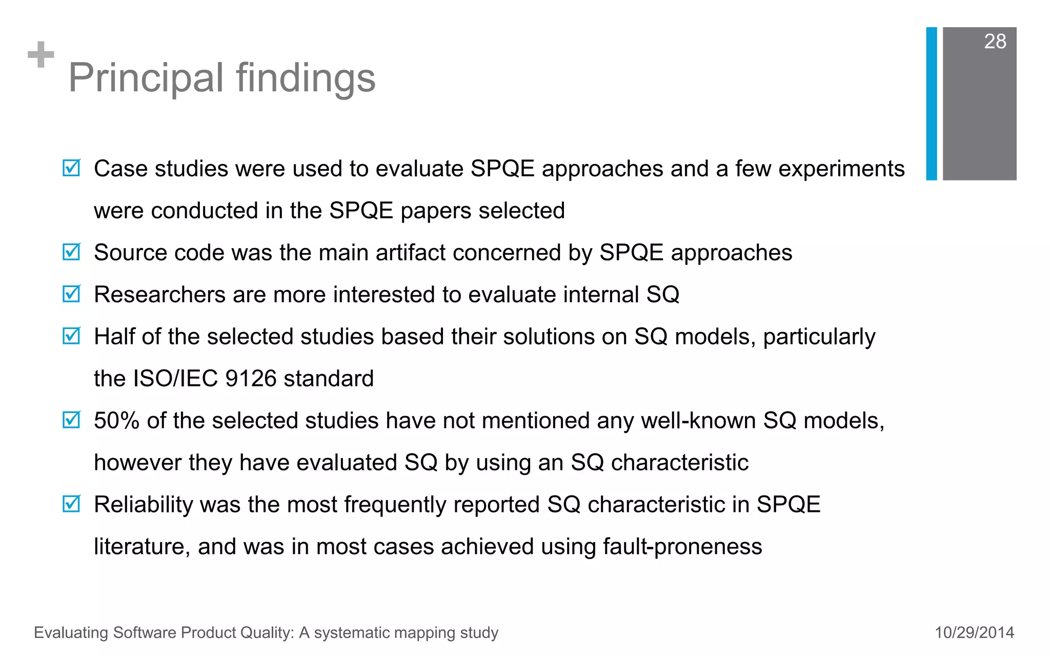 + Principal findings 
28 
 Case studies were used to evaluate SPQE approaches and a few experiments 
were conducted in the SPQE papers selected 
 Source code was the main artifact concerned by SPQE approaches 
 Researchers are more interested to evaluate internal SQ 
 Half of the selected studies based their solutions on SQ models, particularly 
the ISO/IEC 9126 standard 
 50% of the selected studies have not mentioned any well-known SQ models, 
however they have evaluated SQ by using an SQ characteristic 
 Reliability was the most frequently reported SQ characteristic in SPQE 
literature, and was in most cases achieved using fault-proneness 
Evaluating Software Product Quality: A systematic mapping study 10/29/2014 
 