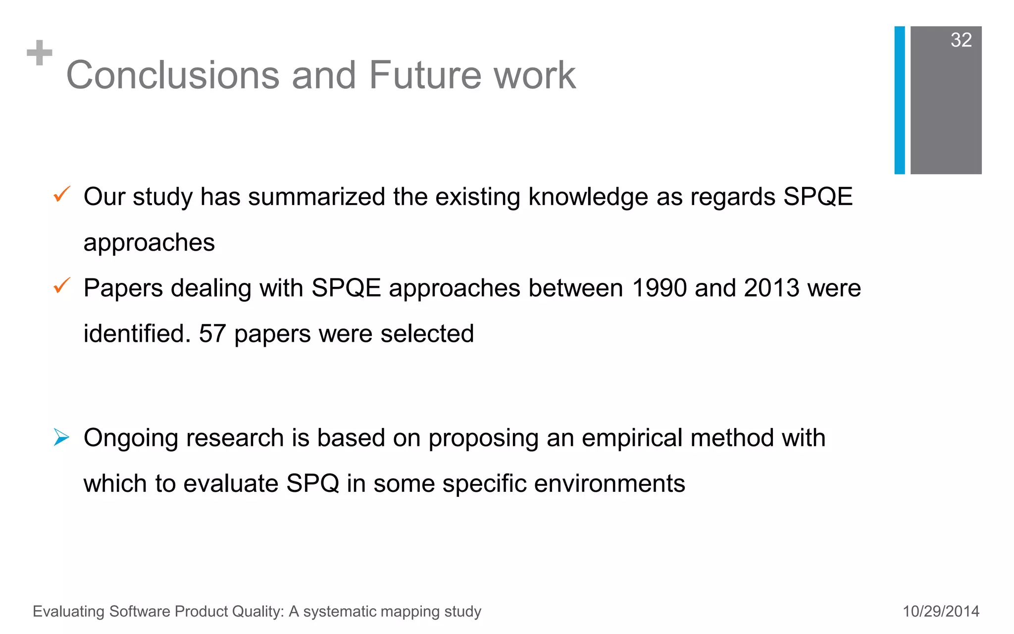 + Conclusions and Future work 
32 
 Our study has summarized the existing knowledge as regards SPQE 
approaches 
 Papers dealing with SPQE approaches between 1990 and 2013 were 
identified. 57 papers were selected 
 Ongoing research is based on proposing an empirical method with 
which to evaluate SPQ in some specific environments 
Evaluating Software Product Quality: A systematic mapping study 10/29/2014 
 