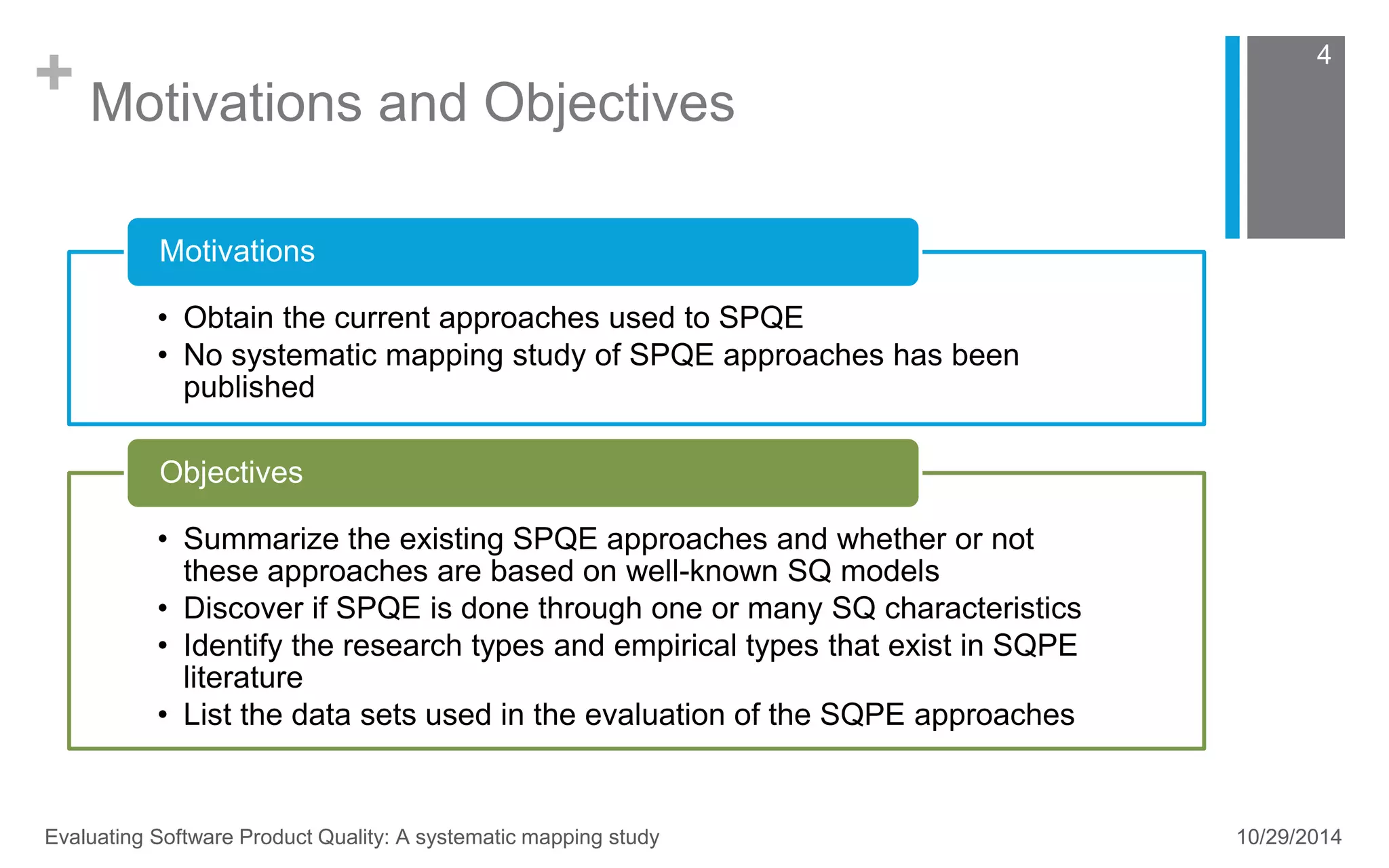+ Motivations and Objectives 
4 
Motivations 
• Obtain the current approaches used to SPQE 
• No systematic mapping study of SPQE approaches has been 
published 
Objectives 
• Summarize the existing SPQE approaches and whether or not 
these approaches are based on well-known SQ models 
• Discover if SPQE is done through one or many SQ characteristics 
• Identify the research types and empirical types that exist in SQPE 
literature 
• List the data sets used in the evaluation of the SQPE approaches 
Evaluating Software Product Quality: A systematic mapping study 10/29/2014 
 