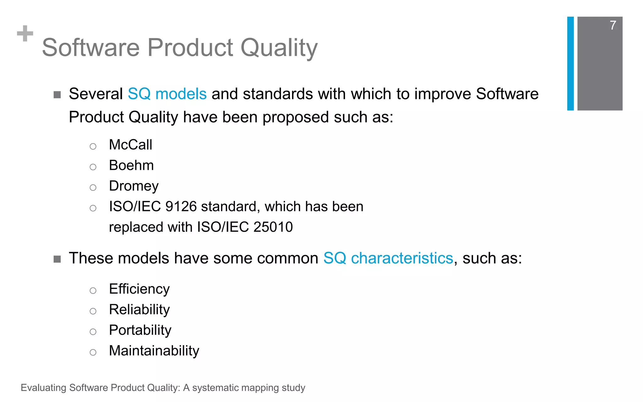 + Software Product Quality 
o McCall 
o Boehm 
o Dromey 
o ISO/IEC 9126 standard, which has been 
replaced with ISO/IEC 25010 
Evaluating Software Product Quality: A systematic mapping study 
7 
 Several SQ models and standards with which to improve Software 
Product Quality have been proposed such as: 
 These models have some common SQ characteristics, such as: 
o Efficiency 
o Reliability 
o Portability 
o Maintainability 
 