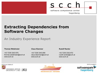 Extracting Dependencies from 
Software Changes 
An Industry Experience Report 
Thomas Wetzlmaier 
+43 7236 3343 879 
thomas.wetzlmaier@scch.at 
www.scch.at 
Claus Klammer 
+43 7236 3343 856 
claus.klammer@scch.at 
www.scch.at 
Rudolf Ramler 
+43 7236 3343 872 
rudolf.ramler@scch.at 
www.scch.at 
SCCH is an initiative of SCCH is located in 
 