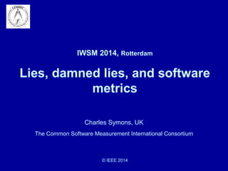 IWSM 2014, Rotterdam 
Lies, damned lies, and software 
metrics 
Charles Symons, UK 
The Common Software Measurement International Consortium 
© IEEE 2014 
 
