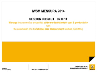 IWSM MENSURA 2014 
SESSION COSMIC I 06.10.14 
Manage the automotive embedded software development cost & productivity 
with 
the automation of a Functional Size Measurement Method (COSMIC) 
RENAULT 
Alexandre ORIOU 06.10.2014 – IWSM MENSURA 2014 
 
