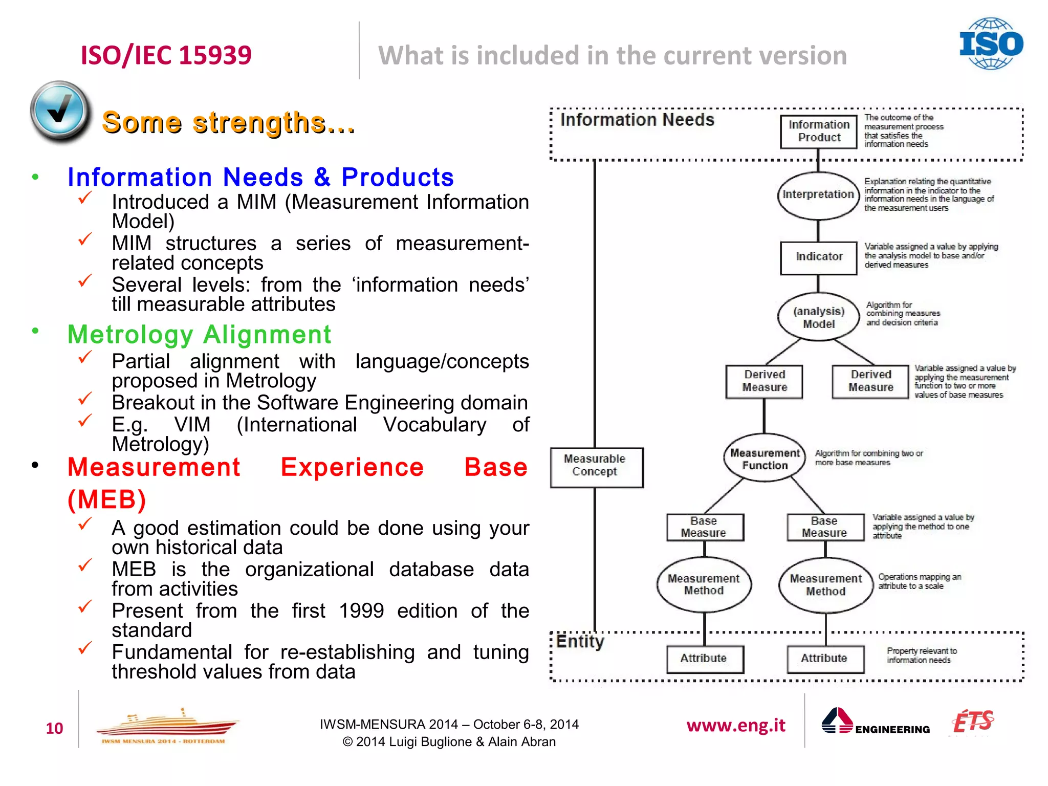 ISO/IEC 15939 What is included in the current version 
SSoommee ssttrreennggtthhss...... 
• Information Needs & Products 
 Introduced a MIM (Measurement Information 
10 IWSM-MENSURA 2014 – October 6-8, 2014 www.eng.it 
© 2014 Luigi Buglione & Alain Abran 
Model) 
 MIM structures a series of measurement-related 
concepts 
 Several levels: from the ‘information needs’ 
till measurable attributes 
• Metrology Alignment 
 Partial alignment with language/concepts 
proposed in Metrology 
 Breakout in the Software Engineering domain 
 E.g. VIM (International Vocabulary of 
Metrology) 
 Measurement Experience Base 
(MEB) 
 A good estimation could be done using your 
own historical data 
 MEB is the organizational database data 
from activities 
 Present from the first 1999 edition of the 
standard 
 Fundamental for re-establishing and tuning 
threshold values from data 
 