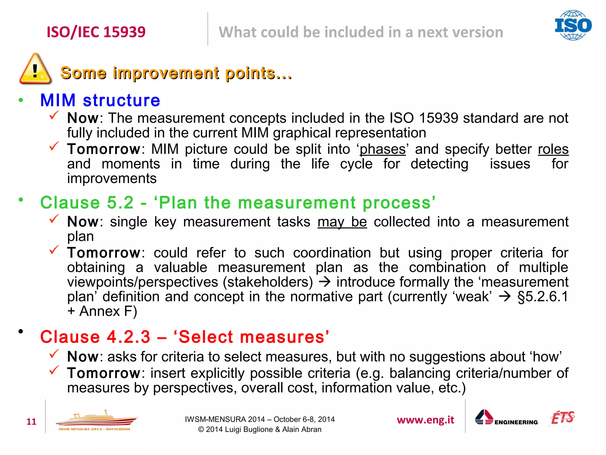 ISO/IEC 15939 What could be included in a next version 
SSoommee iimmpprroovveemmeenntt ppooiinnttss...... 
11 IWSM-MENSURA 2014 – October 6-8, 2014 www.eng.it 
© 2014 Luigi Buglione & Alain Abran 
• MIM structure 
 Now: The measurement concepts included in the ISO 15939 standard are not 
fully included in the current MIM graphical representation 
 Tomorrow: MIM picture could be split into ‘phases’ and specify better roles 
and moments in time during the life cycle for detecting issues for 
improvements 
• Clause 5.2 - ‘Plan the measurement process’ 
 Now: single key measurement tasks may be collected into a measurement 
plan 
 Tomorrow: could refer to such coordination but using proper criteria for 
obtaining a valuable measurement plan as the combination of multiple 
viewpoints/perspectives (stakeholders)  introduce formally the ‘measurement 
plan’ definition and concept in the normative part (currently ‘weak’  §5.2.6.1 
+ Annex F) 
 Clause 4.2.3 – ‘Select measures’ 
 Now: asks for criteria to select measures, but with no suggestions about ‘how’ 
 Tomorrow: insert explicitly possible criteria (e.g. balancing criteria/number of 
measures by perspectives, overall cost, information value, etc.) 
 