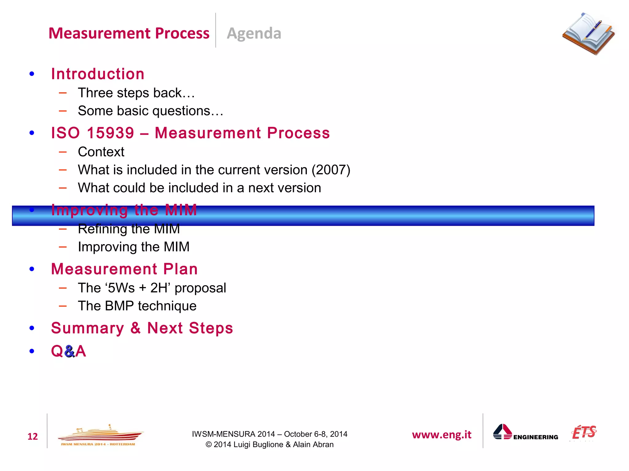 Agenda 
Measurement Process 
12 IWSM-MENSURA 2014 – October 6-8, 2014 www.eng.it 
© 2014 Luigi Buglione & Alain Abran 
• Introduction 
– Three steps back… 
– Some basic questions… 
• ISO 15939 – Measurement Process 
– Context 
– What is included in the current version (2007) 
– What could be included in a next version 
• Improving the MIM 
– Refining the MIM 
– Improving the MIM 
• Measurement Plan 
– The ‘5Ws + 2H’ proposal 
– The BMP technique 
• Summary & Next Steps 
• Q&&A 
 