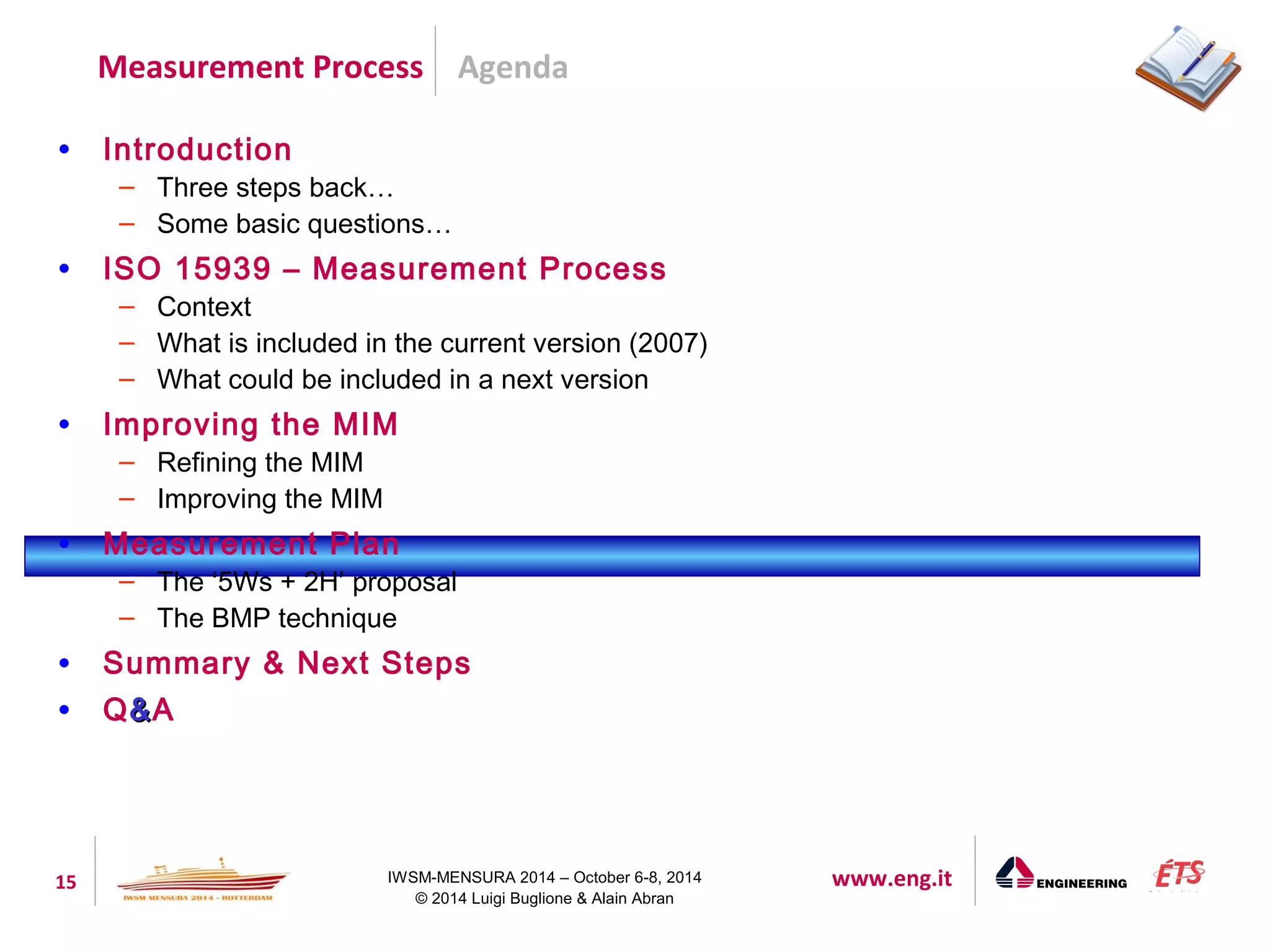 Agenda 
Measurement Process 
15 IWSM-MENSURA 2014 – October 6-8, 2014 www.eng.it 
© 2014 Luigi Buglione & Alain Abran 
• Introduction 
– Three steps back… 
– Some basic questions… 
• ISO 15939 – Measurement Process 
– Context 
– What is included in the current version (2007) 
– What could be included in a next version 
• Improving the MIM 
– Refining the MIM 
– Improving the MIM 
• Measurement Plan 
– The ‘5Ws + 2H’ proposal 
– The BMP technique 
• Summary & Next Steps 
• Q&&A 
 