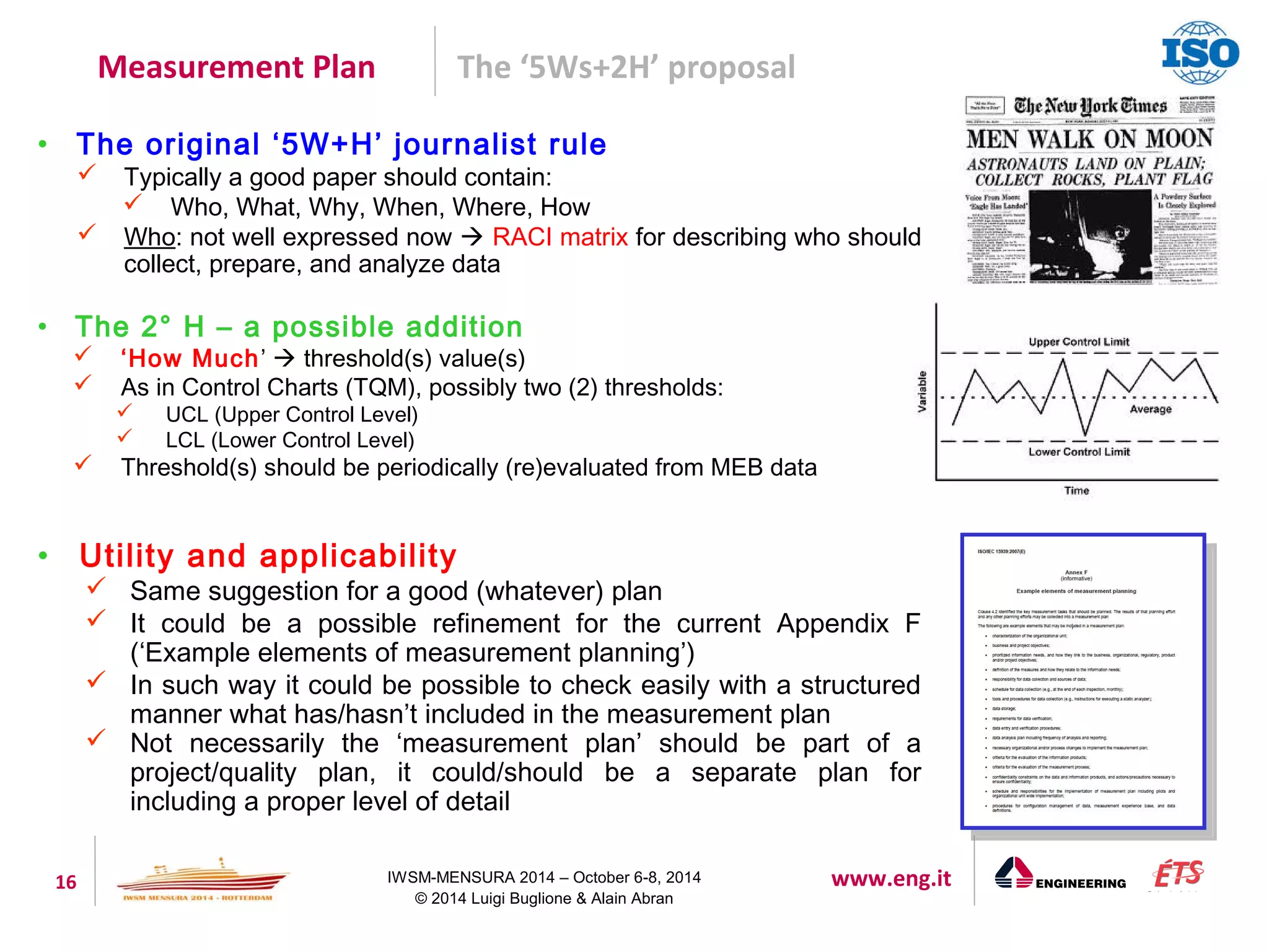 Measurement Plan The ‘5Ws+2H’ proposal 
• The original ‘5W+H’ journalist rule 
 Typically a good paper should contain: 
 Who, What, Why, When, Where, How 
 Who: not well expressed now  RACI matrix for describing who should 
collect, prepare, and analyze data 
• The 2° H – a possible addition 
 ‘How Much’  threshold(s) value(s) 
 As in Control Charts (TQM), possibly two (2) thresholds: 
 UCL (Upper Control Level) 
 LCL (Lower Control Level) 
 Threshold(s) should be periodically (re)evaluated from MEB data 
• Utility and applicability 
 Same suggestion for a good (whatever) plan 
 It could be a possible refinement for the current Appendix F 
(‘Example elements of measurement planning’) 
 In such way it could be possible to check easily with a structured 
manner what has/hasn’t included in the measurement plan 
 Not necessarily the ‘measurement plan’ should be part of a 
project/quality plan, it could/should be a separate plan for 
including a proper level of detail 
16 IWSM-MENSURA 2014 – October 6-8, 2014 www.eng.it 
© 2014 Luigi Buglione & Alain Abran 
 