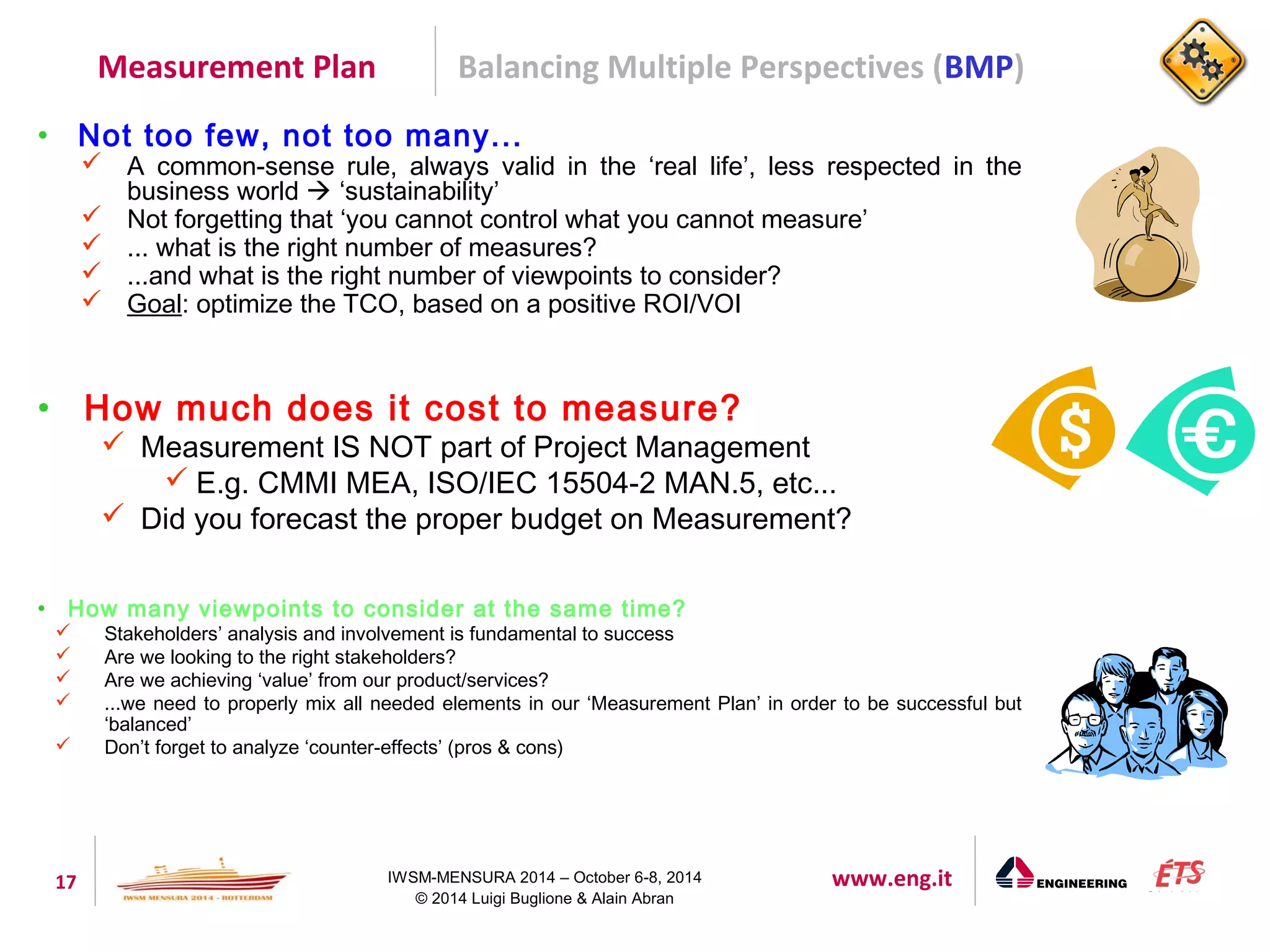 Measurement Plan Balancing Multiple Perspectives (BMP) 
• Not too few, not too many... 
 A common-sense rule, always valid in the ‘real life’, less respected in the 
business world  ‘sustainability’ 
 Not forgetting that ‘you cannot control what you cannot measure’ 
 ... what is the right number of measures? 
 ...and what is the right number of viewpoints to consider? 
 Goal: optimize the TCO, based on a positive ROI/VOI 
• How much does it cost to measure? 
 Measurement IS NOT part of Project Management 
 E.g. CMMI MEA, ISO/IEC 15504-2 MAN.5, etc... 
 Did you forecast the proper budget on Measurement? 
• How many viewpoints to consider at the same time? 
 Stakeholders’ analysis and involvement is fundamental to success 
 Are we looking to the right stakeholders? 
 Are we achieving ‘value’ from our product/services? 
 ...we need to properly mix all needed elements in our ‘Measurement Plan’ in order to be successful but 
17 IWSM-MENSURA 2014 – October 6-8, 2014 www.eng.it 
© 2014 Luigi Buglione & Alain Abran 
‘balanced’ 
 Don’t forget to analyze ‘counter-effects’ (pros & cons) 
 