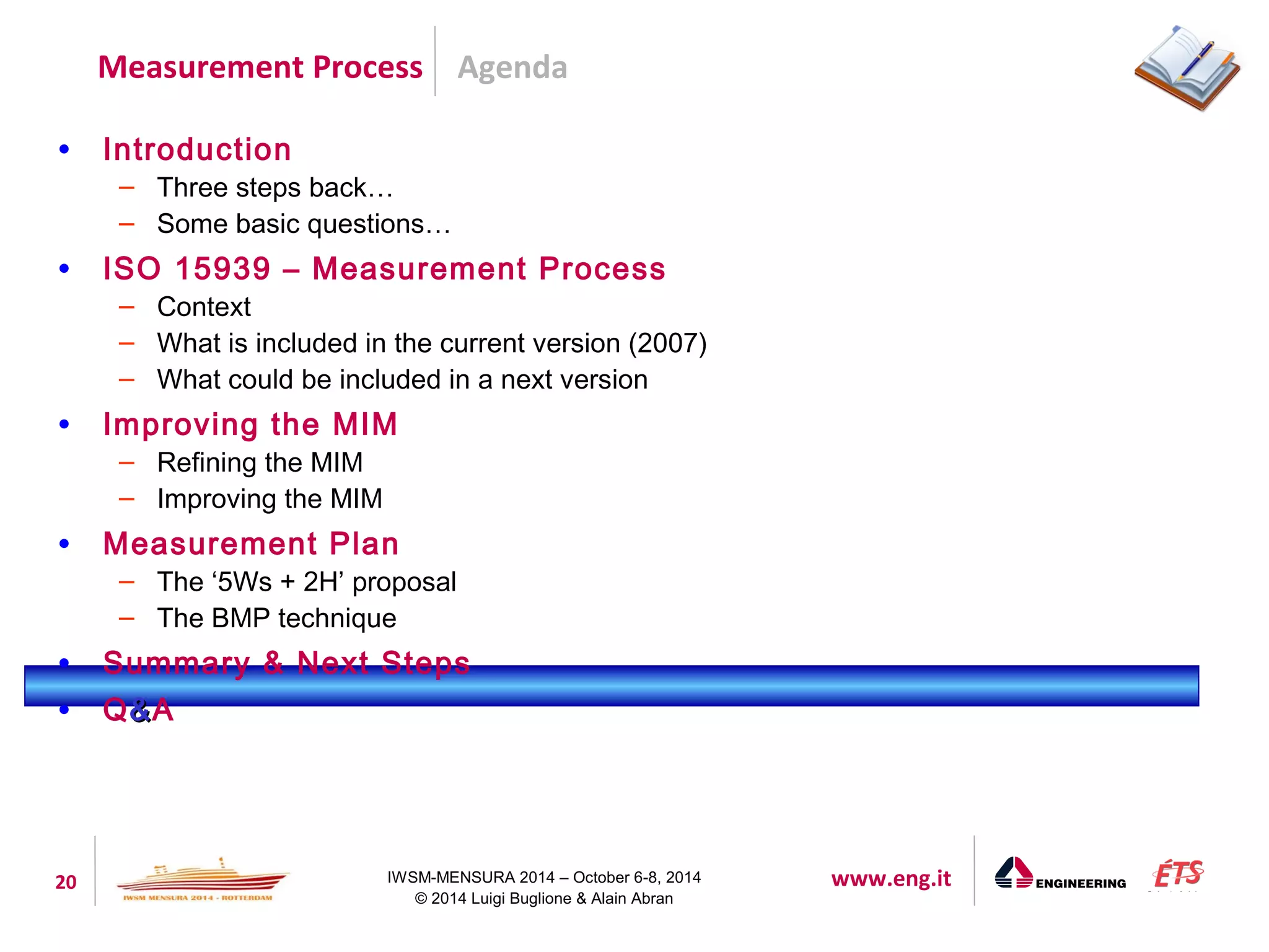 Agenda 
Measurement Process 
20 IWSM-MENSURA 2014 – October 6-8, 2014 www.eng.it 
© 2014 Luigi Buglione & Alain Abran 
• Introduction 
– Three steps back… 
– Some basic questions… 
• ISO 15939 – Measurement Process 
– Context 
– What is included in the current version (2007) 
– What could be included in a next version 
• Improving the MIM 
– Refining the MIM 
– Improving the MIM 
• Measurement Plan 
– The ‘5Ws + 2H’ proposal 
– The BMP technique 
• Summary & Next Steps 
• Q&&A 
 
