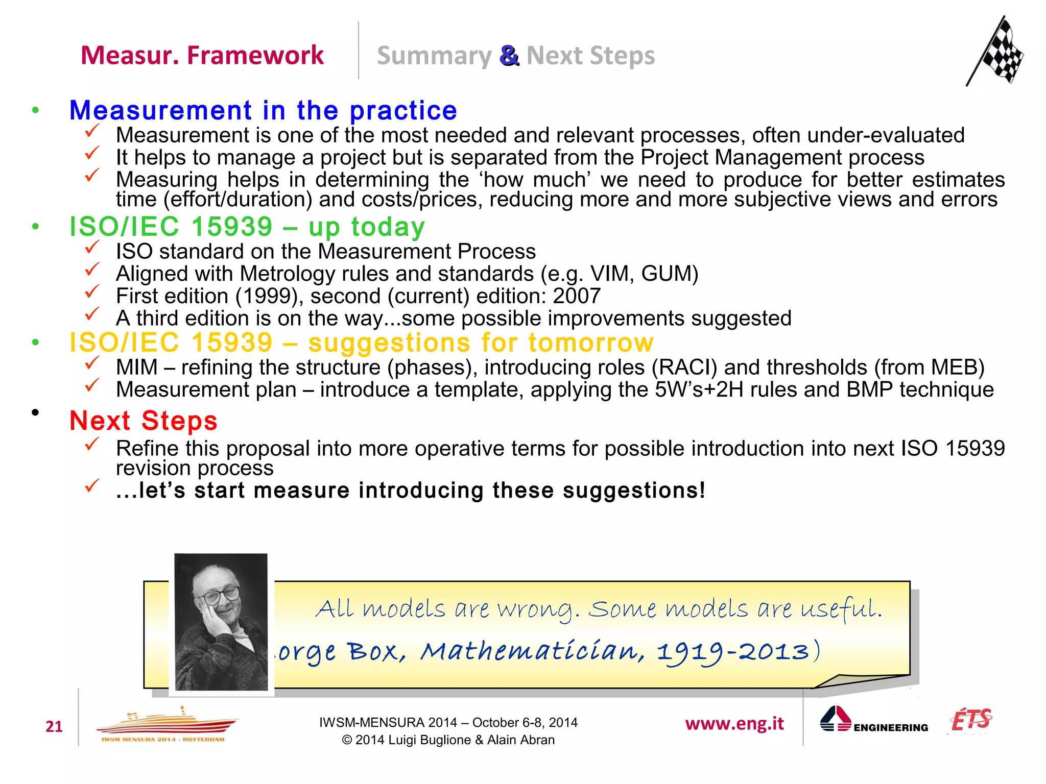 Summary && Next Steps 
Measur. Framework 
• Measurement in the practice 
 Measurement is one of the most needed and relevant processes, often under-evaluated 
 It helps to manage a project but is separated from the Project Management process 
 Measuring helps in determining the ‘how much’ we need to produce for better estimates 
time (effort/duration) and costs/prices, reducing more and more subjective views and errors 
• ISO/IEC 15939 – up today 
 ISO standard on the Measurement Process 
 Aligned with Metrology rules and standards (e.g. VIM, GUM) 
 First edition (1999), second (current) edition: 2007 
 A third edition is on the way...some possible improvements suggested 
• ISO/IEC 15939 – suggestions for tomorrow 
 MIM – refining the structure (phases), introducing roles (RACI) and thresholds (from MEB) 
 Measurement plan – introduce a template, applying the 5W’s+2H rules and BMP technique 
All models are wrong. Some models are useful. 
(George Box, Mathematician , 1919-2013) 
21 IWSM-MENSURA 2014 – October 6-8, 2014 www.eng.it 
© 2014 Luigi Buglione & Alain Abran 
 Next Steps 
 Refine this proposal into more operative terms for possible introduction into next ISO 15939 
revision process 
 ...let’s start measure introducing these suggestions! 
All models are wrong. Some models are useful. 
(George Box, Mathematician , 1919-2013) 
 