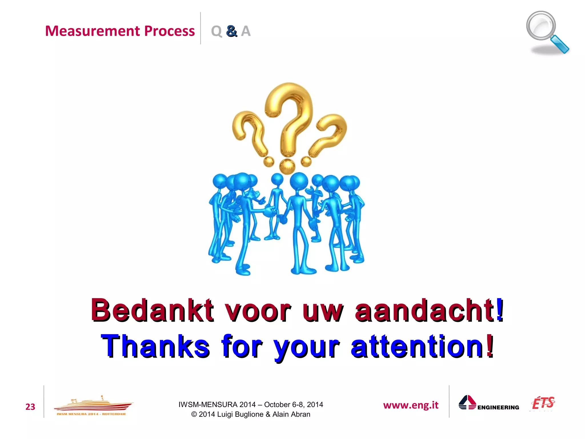Q && A 
Measurement Process 
BBeeddaannkktt vvoooorr uuww aaaannddaacchhtt!! 
TThhaannkkss ffoorr yyoouurr aatttteennttiioonn!! 
23 IWSM-MENSURA 2014 – October 6-8, 2014 www.eng.it 
© 2014 Luigi Buglione & Alain Abran 
 
