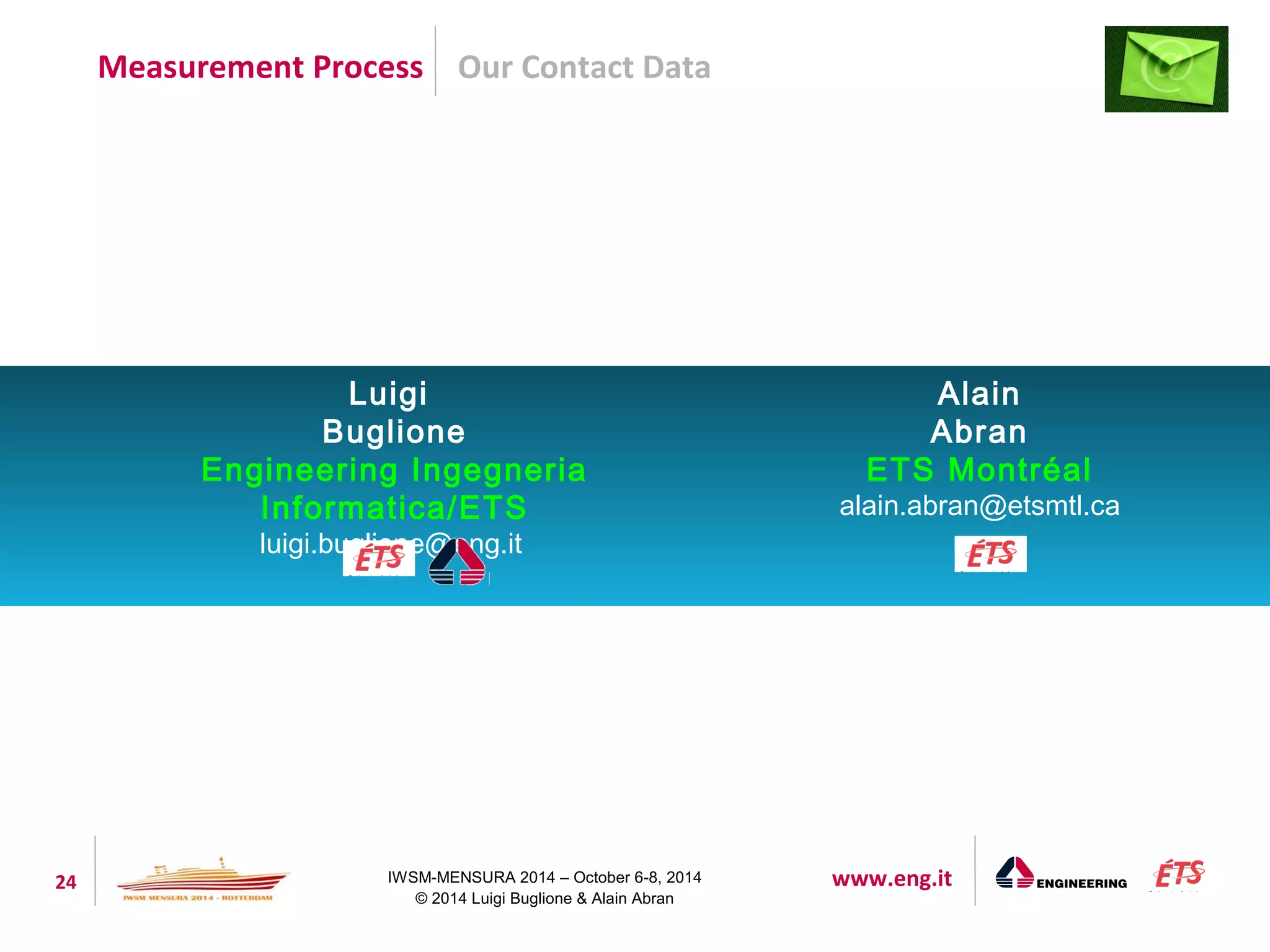 Our Contact Data 
Luigi 
Buglione 
Engineering Ingegneria 
Informatica/ETS 
luigi.buglione@eng.it 
24 IWSM-MENSURA 2014 – October 6-8, 2014 www.eng.it 
© 2014 Luigi Buglione & Alain Abran 
Alain 
Abran 
ETS Montréal 
alain.abran@etsmtl.ca 
Measurement Process 
