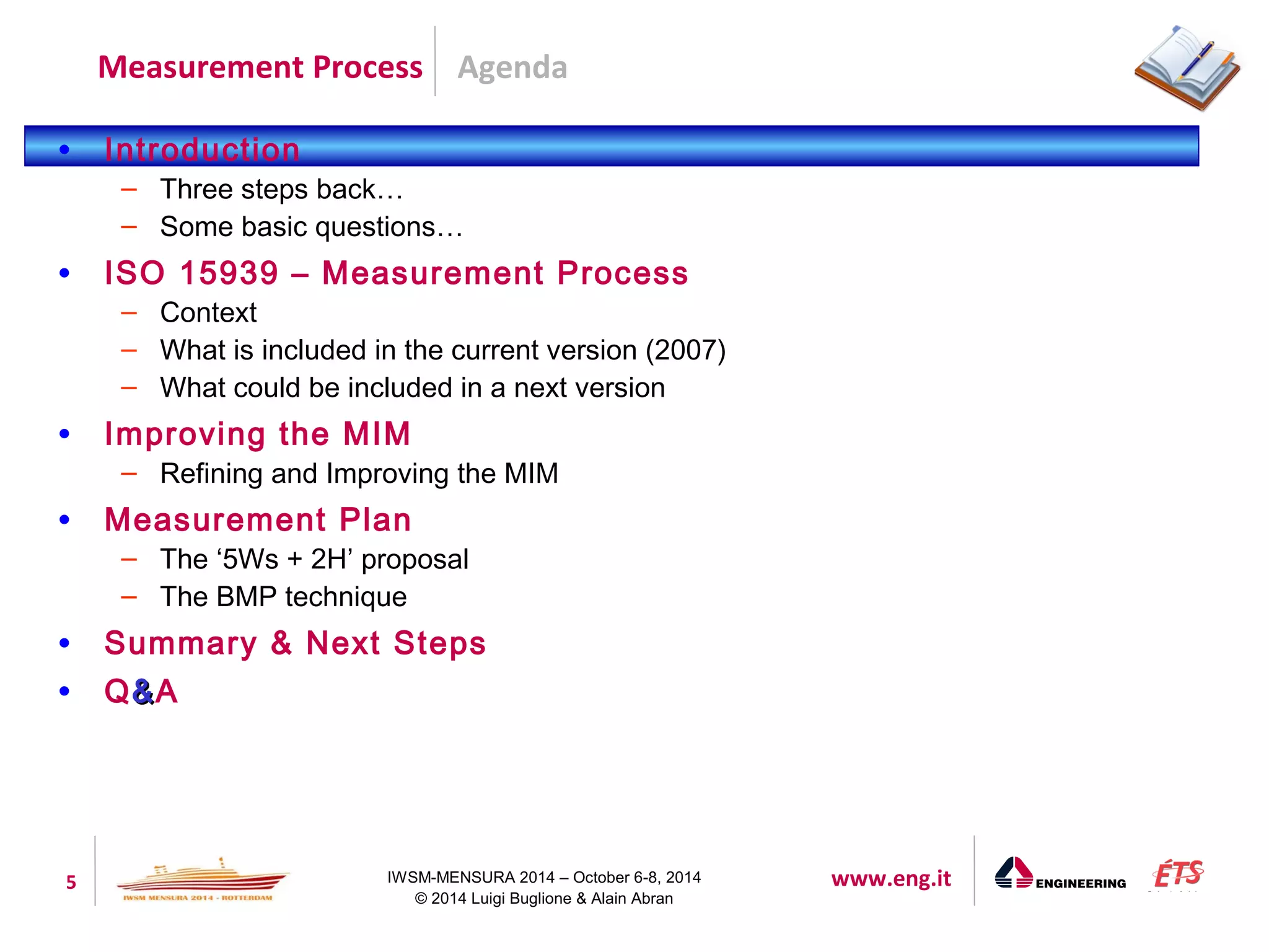 Agenda 
Measurement Process 
5 IWSM-MENSURA 2014 – October 6-8, 2014 www.eng.it 
© 2014 Luigi Buglione & Alain Abran 
• Introduction 
– Three steps back… 
– Some basic questions… 
• ISO 15939 – Measurement Process 
– Context 
– What is included in the current version (2007) 
– What could be included in a next version 
• Improving the MIM 
– Refining and Improving the MIM 
• Measurement Plan 
– The ‘5Ws + 2H’ proposal 
– The BMP technique 
• Summary & Next Steps 
• Q&&A 
 