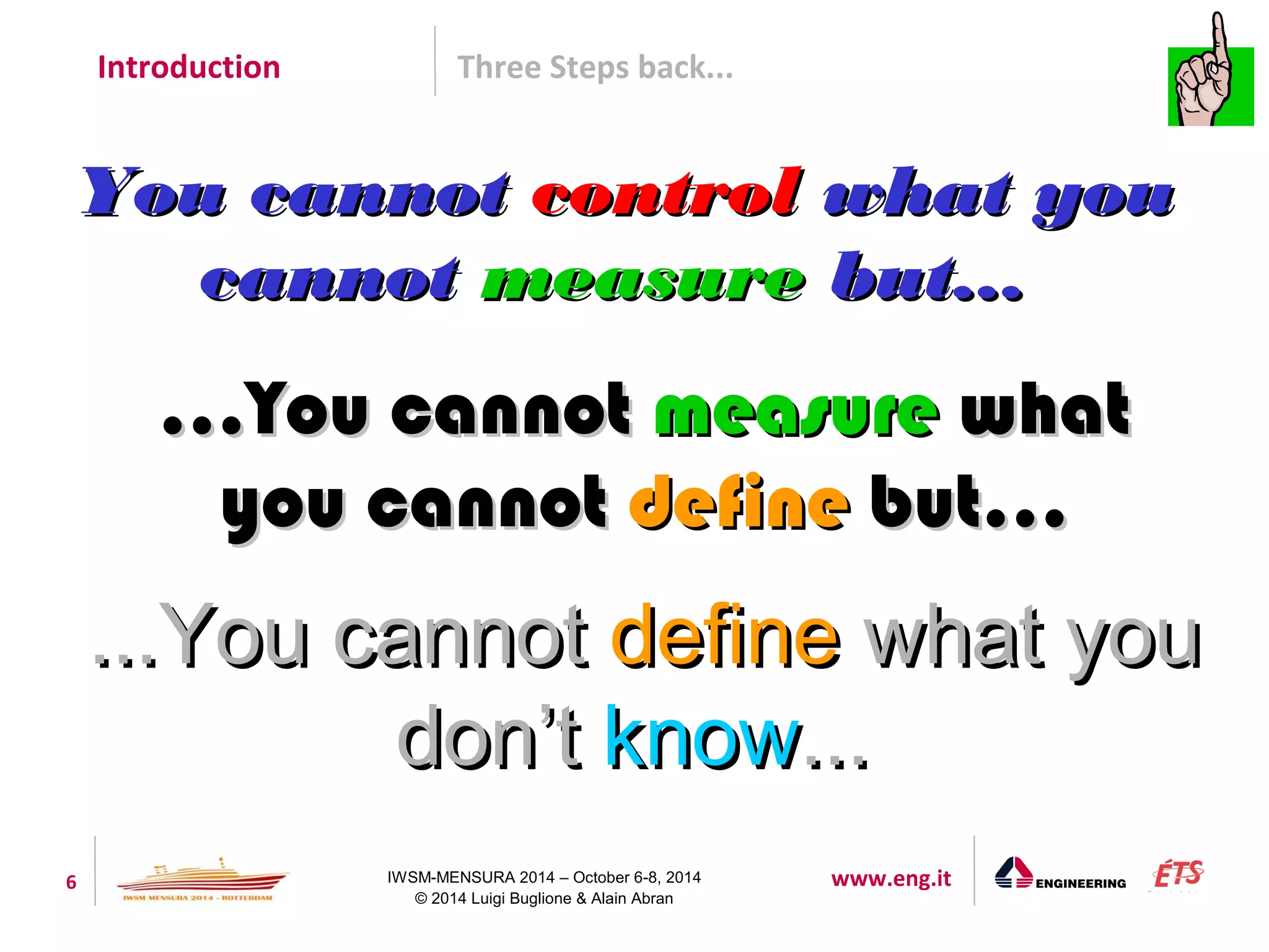 Introduction Three Steps back... 
YYoouu ccaannnnoott ccoonnttrrooll wwhhaatt yyoouu 
ccaannnnoott mmeeaassuurree bbuutt...... 
......YYoouu ccaannnnoott mmeeaassuurree wwhhaatt 
yyoouu ccaannnnoott ddeeffiinnee bbuutt...... 
......YYoouu ccaannnnoott ddeeffiinnee wwhhaatt yyoouu 
ddoonn’’tt kknnooww...... 
6 IWSM-MENSURA 2014 – October 6-8, 2014 www.eng.it 
© 2014 Luigi Buglione & Alain Abran 
 