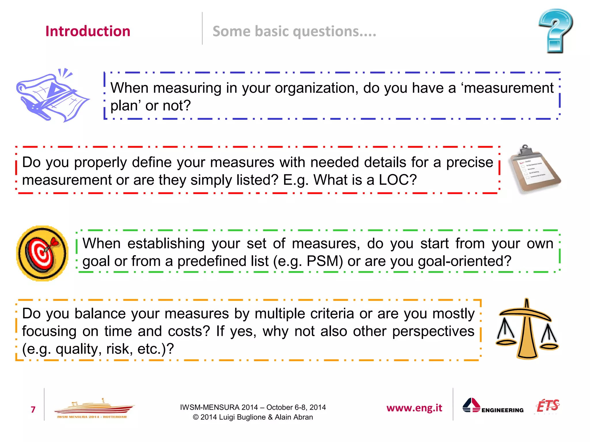 Introduction Some basic questions.... 
When measuring in your organization, do you have a ‘measurement 
plan’ or not? 
Do you properly define your measures with needed details for a precise 
measurement or are they simply listed? E.g. What is a LOC? 
When establishing your set of measures, do you start from your own 
goal or from a predefined list (e.g. PSM) or are you goal-oriented? 
Do you balance your measures by multiple criteria or are you mostly 
focusing on time and costs? If yes, why not also other perspectives 
(e.g. quality, risk, etc.)? 
7 IWSM-MENSURA 2014 – October 6-8, 2014 www.eng.it 
© 2014 Luigi Buglione & Alain Abran 
 
