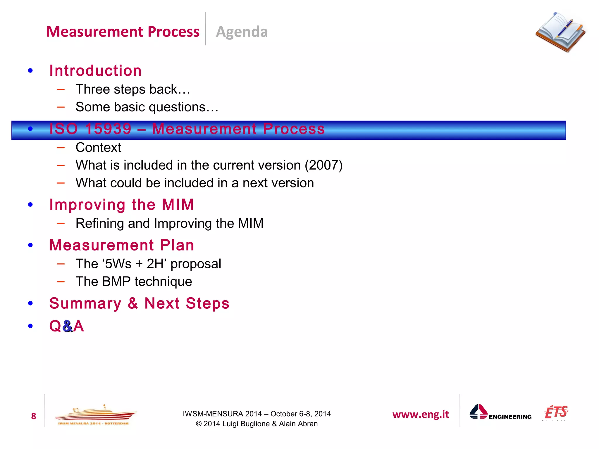 Agenda 
Measurement Process 
8 IWSM-MENSURA 2014 – October 6-8, 2014 www.eng.it 
© 2014 Luigi Buglione & Alain Abran 
• Introduction 
– Three steps back… 
– Some basic questions… 
• ISO 15939 – Measurement Process 
– Context 
– What is included in the current version (2007) 
– What could be included in a next version 
• Improving the MIM 
– Refining and Improving the MIM 
• Measurement Plan 
– The ‘5Ws + 2H’ proposal 
– The BMP technique 
• Summary & Next Steps 
• Q&&A 
 