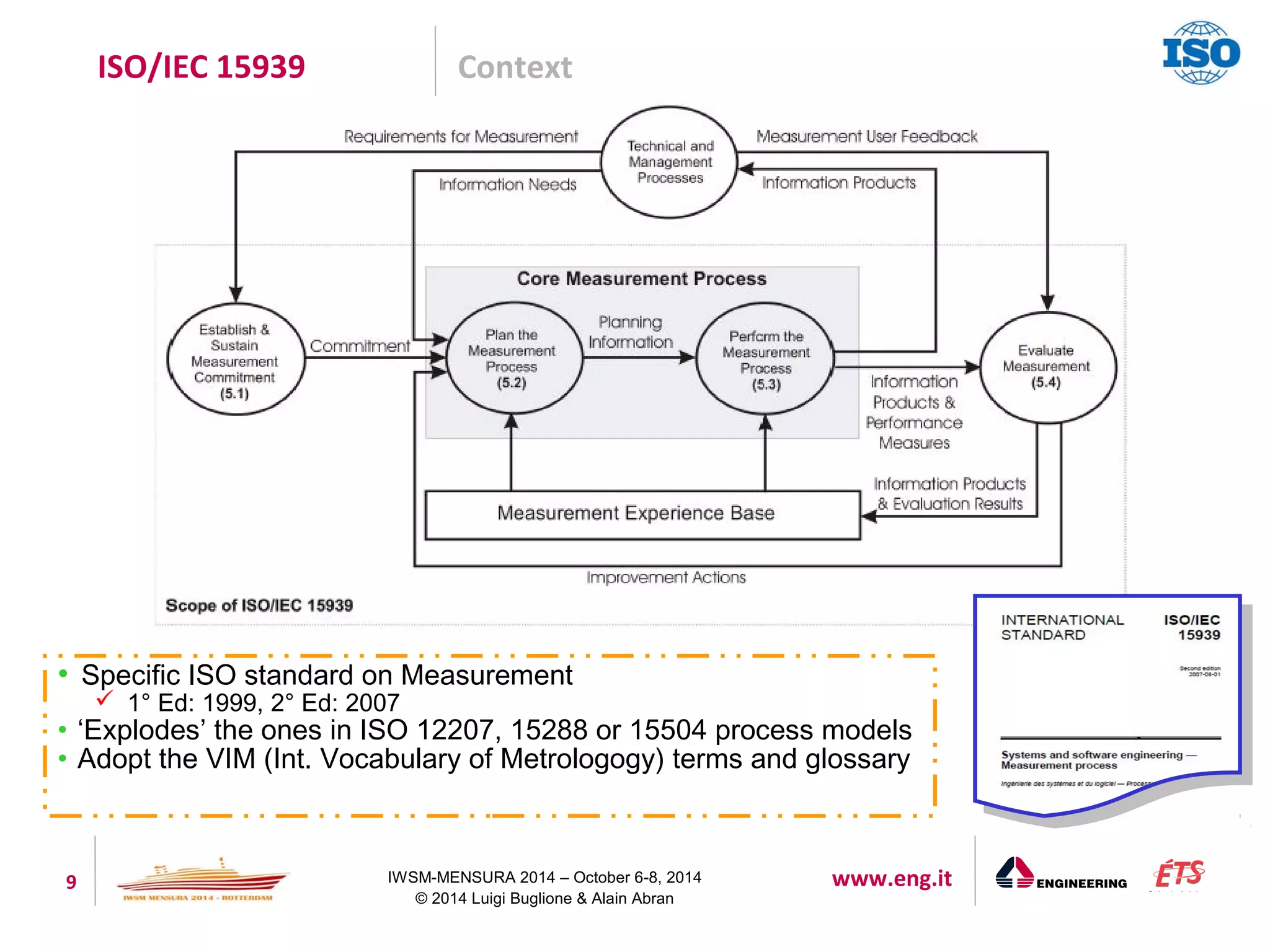 ISO/IEC 15939 Context 
• Specific ISO standard on Measurement 
 1° Ed: 1999, 2° Ed: 2007 
• ‘Explodes’ the ones in ISO 12207, 15288 or 15504 process models 
• Adopt the VIM (Int. Vocabulary of Metrologogy) terms and glossary 
9 IWSM-MENSURA 2014 – October 6-8, 2014 www.eng.it 
© 2014 Luigi Buglione & Alain Abran 
 
