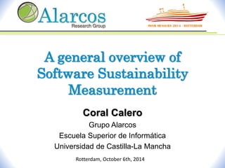 A general overview of 
Software Sustainability 
Measurement 
Coral Calero 
Grupo Alarcos 
Escuela Superior de Informática 
Universidad de Castilla-La Mancha 
Rotterdam, October 6th, 2014 
 
