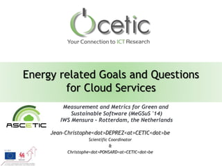 Energy related Goals and Questions 
for Cloud Services 
Measurement and Metrics for Green and 
Sustainable Software (MeGSuS '14) 
IWS Mensura – Rotterdam, the Netherlands 
Jean-Christophe<dot>DEPREZ<at>CETIC<dot>be 
Scientific Coordinator 
& 
Christophe<dot>PONSARD<at>CETIC<dot>be 
 