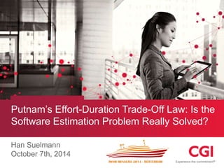 Putnam’s Effort-Duration Trade-Off Law: Is the 
Software Estimation Problem Really Solved? 
Han Suelmann 
October 7th, 2014 
 