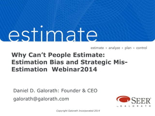 Why Can’t People Estimate: 
Estimation Bias and Strategic Mis- 
Estimation Webinar2014 
Daniel D. Galorath: Founder & CEO 
galorath@galorath.com 
Copyright Galorath Incorporated 2014 
 
