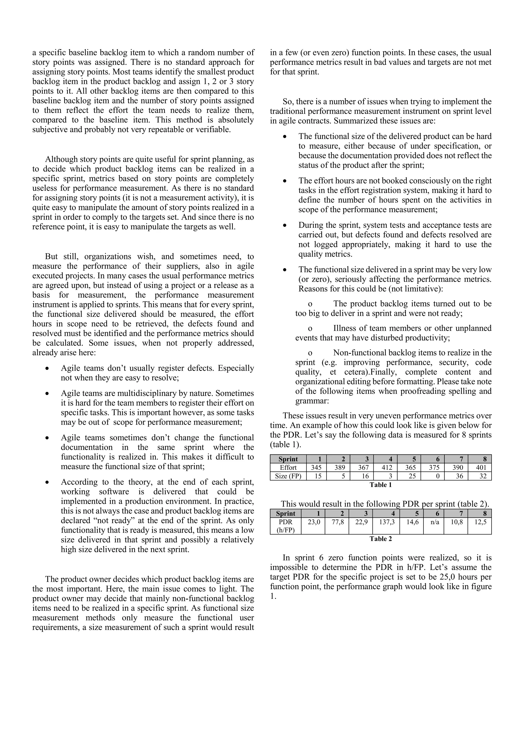 a specific baseline backlog item to which a random number of
story points was assigned. There is no standard approach for
assigning story points. Most teams identify the smallest product
backlog item in the product backlog and assign 1, 2 or 3 story
points to it. All other backlog items are then compared to this
baseline backlog item and the number of story points assigned
to them reflect the effort the team needs to realize them,
compared to the baseline item. This method is absolutely
subjective and probably not very repeatable or verifiable.
Although story points are quite useful for sprint planning, as
to decide which product backlog items can be realized in a
specific sprint, metrics based on story points are completely
useless for performance measurement. As there is no standard
for assigning story points (it is not a measurement activity), it is
quite easy to manipulate the amount of story points realized in a
sprint in order to comply to the targets set. And since there is no
reference point, it is easy to manipulate the targets as well.
But still, organizations wish, and sometimes need, to
measure the performance of their suppliers, also in agile
executed projects. In many cases the usual performance metrics
are agreed upon, but instead of using a project or a release as a
basis for measurement, the performance measurement
instrument is applied to sprints. This means that for every sprint,
the functional size delivered should be measured, the effort
hours in scope need to be retrieved, the defects found and
resolved must be identified and the performance metrics should
be calculated. Some issues, when not properly addressed,
already arise here:
 Agile teams don’t usually register defects. Especially
not when they are easy to resolve;
 Agile teams are multidisciplinary by nature. Sometimes
it is hard for the team members to register their effort on
specific tasks. This is important however, as some tasks
may be out of scope for performance measurement;
 Agile teams sometimes don’t change the functional
documentation in the same sprint where the
functionality is realized in. This makes it difficult to
measure the functional size of that sprint;
 According to the theory, at the end of each sprint,
working software is delivered that could be
implemented in a production environment. In practice,
this is not always the case and product backlog items are
declared “not ready” at the end of the sprint. As only
functionality that is ready is measured, this means a low
size delivered in that sprint and possibly a relatively
high size delivered in the next sprint.
The product owner decides which product backlog items are
the most important. Here, the main issue comes to light. The
product owner may decide that mainly non-functional backlog
items need to be realized in a specific sprint. As functional size
measurement methods only measure the functional user
requirements, a size measurement of such a sprint would result
in a few (or even zero) function points. In these cases, the usual
performance metrics result in bad values and targets are not met
for that sprint.
So, there is a number of issues when trying to implement the
traditional performance measurement instrument on sprint level
in agile contracts. Summarized these issues are:
 The functional size of the delivered product can be hard
to measure, either because of under specification, or
because the documentation provided does not reflect the
status of the product after the sprint;
 The effort hours are not booked consciously on the right
tasks in the effort registration system, making it hard to
define the number of hours spent on the activities in
scope of the performance measurement;
 During the sprint, system tests and acceptance tests are
carried out, but defects found and defects resolved are
not logged appropriately, making it hard to use the
quality metrics.
 The functional size delivered in a sprint may be very low
(or zero), seriously affecting the performance metrics.
Reasons for this could be (not limitative):
o The product backlog items turned out to be
too big to deliver in a sprint and were not ready;
o Illness of team members or other unplanned
events that may have disturbed productivity;
o Non-functional backlog items to realize in the
sprint (e.g. improving performance, security, code
quality, et cetera).Finally, complete content and
organizational editing before formatting. Please take note
of the following items when proofreading spelling and
grammar:
These issues result in very uneven performance metrics over
time. An example of how this could look like is given below for
the PDR. Let’s say the following data is measured for 8 sprints
(table 1).
Sprint 1 2 3 4 5 6 7 8
Effort 345 389 367 412 365 375 390 401
Size (FP) 15 5 16 3 25 0 36 32
Table 1
This would result in the following PDR per sprint (table 2).
Sprint 1 2 3 4 5 6 7 8
PDR
(h/FP)
23,0 77,8 22,9 137,3 14,6 n/a 10,8 12,5
Table 2
In sprint 6 zero function points were realized, so it is
impossible to determine the PDR in h/FP. Let’s assume the
target PDR for the specific project is set to be 25,0 hours per
function point, the performance graph would look like in figure
1.
 