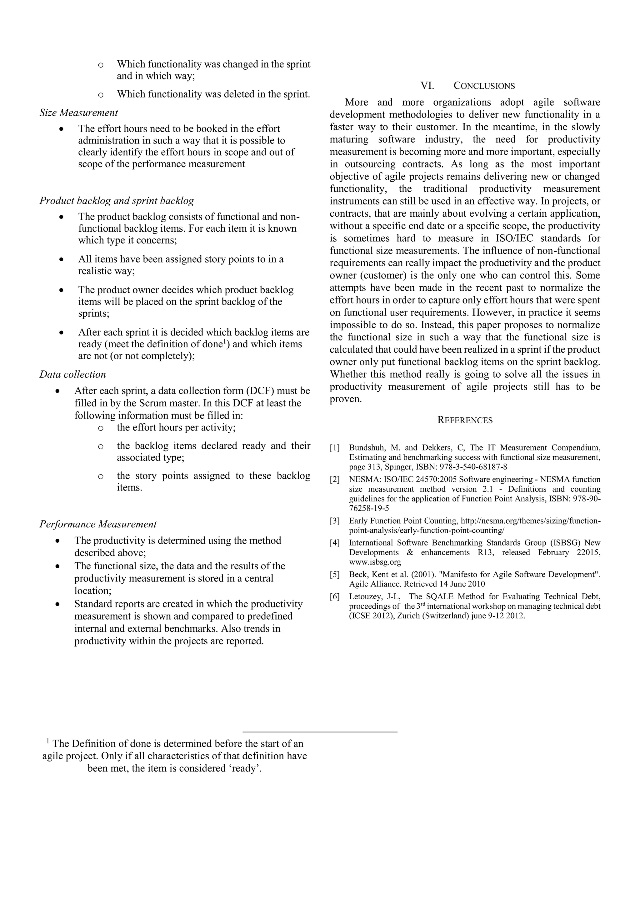 o Which functionality was changed in the sprint
and in which way;
o Which functionality was deleted in the sprint.
Size Measurement
 The effort hours need to be booked in the effort
administration in such a way that it is possible to
clearly identify the effort hours in scope and out of
scope of the performance measurement
Product backlog and sprint backlog
 The product backlog consists of functional and non-
functional backlog items. For each item it is known
which type it concerns;
 All items have been assigned story points to in a
realistic way;
 The product owner decides which product backlog
items will be placed on the sprint backlog of the
sprints;
 After each sprint it is decided which backlog items are
ready (meet the definition of done1
) and which items
are not (or not completely);
Data collection
 After each sprint, a data collection form (DCF) must be
filled in by the Scrum master. In this DCF at least the
following information must be filled in:
o the effort hours per activity;
o the backlog items declared ready and their
associated type;
o the story points assigned to these backlog
items.
Performance Measurement
 The productivity is determined using the method
described above;
 The functional size, the data and the results of the
productivity measurement is stored in a central
location;
 Standard reports are created in which the productivity
measurement is shown and compared to predefined
internal and external benchmarks. Also trends in
productivity within the projects are reported.
VI. CONCLUSIONS
More and more organizations adopt agile software
development methodologies to deliver new functionality in a
faster way to their customer. In the meantime, in the slowly
maturing software industry, the need for productivity
measurement is becoming more and more important, especially
in outsourcing contracts. As long as the most important
objective of agile projects remains delivering new or changed
functionality, the traditional productivity measurement
instruments can still be used in an effective way. In projects, or
contracts, that are mainly about evolving a certain application,
without a specific end date or a specific scope, the productivity
is sometimes hard to measure in ISO/IEC standards for
functional size measurements. The influence of non-functional
requirements can really impact the productivity and the product
owner (customer) is the only one who can control this. Some
attempts have been made in the recent past to normalize the
effort hours in order to capture only effort hours that were spent
on functional user requirements. However, in practice it seems
impossible to do so. Instead, this paper proposes to normalize
the functional size in such a way that the functional size is
calculated that could have been realized in a sprint if the product
owner only put functional backlog items on the sprint backlog.
Whether this method really is going to solve all the issues in
productivity measurement of agile projects still has to be
proven.
REFERENCES
[1] Bundshuh, M. and Dekkers, C, The IT Measurement Compendium,
Estimating and benchmarking success with functional size measurement,
page 313, Spinger, ISBN: 978-3-540-68187-8
[2] NESMA: ISO/IEC 24570:2005 Software engineering - NESMA function
size measurement method version 2.1 - Definitions and counting
guidelines for the application of Function Point Analysis, ISBN: 978-90-
76258-19-5
[3] Early Function Point Counting, http://nesma.org/themes/sizing/function-
point-analysis/early-function-point-counting/
[4] International Software Benchmarking Standards Group (ISBSG) New
Developments & enhancements R13, released February 22015,
www.isbsg.org
[5] Beck, Kent et al. (2001). "Manifesto for Agile Software Development".
Agile Alliance. Retrieved 14 June 2010
[6] Letouzey, J-L, The SQALE Method for Evaluating Technical Debt,
proceedings of the 3rd
international workshop on managing technical debt
(ICSE 2012), Zurich (Switzerland) june 9-12 2012.
1
The Definition of done is determined before the start of an
agile project. Only if all characteristics of that definition have
been met, the item is considered ‘ready’.
 