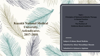 Subject:-Evidence Based Medicine
Submitted by:-Khan Mussaddique Hussain
Submitted to:-Izekenova Aigulsum
Kazakh National Medical
University,
Asfendiyarov.
2017-2018
Topic:-
Principles of Rational Antibiotic Therapy
In Dental Practice
From
The Position of
Evidence-Based medicine
 