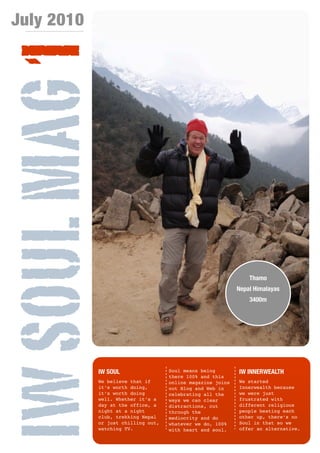 July 2010


IW SOUL MAG 1

                                                                  Thamo
                                                              Nepal Himalayas
                                                                  3400m




             IW SOUL                  Soul means being        IW INNERWEALTH
                                      there 100% and this
             We believe that if       online magazine joins   We started
             it’s worth doing,        out Blog and Web in     Innerwealth because
             it’s worth doing         celebrating all the     we were just
             well. Whether it’s a     ways we can clear       frustrated with
             day at the office, a     distractions, cut       different religious
             night at a night         through the             people beating each
             club, trekking Nepal     mediocrity and do       other up, there’s no
             or just chilling out,    whatever we do, 100%    Soul in that so we
             watching TV.             with heart and soul.    offer an alternative.

                                [1]
 