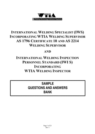 INTERNATIONAL WELDING SPECIALIST (IWS)
INCORPORATING WTIA WELDING SUPERVISOR
    AS 1796 CERTIFICATE 10 AND AS 2214
           WELDING SUPERVISOR
                 AND

   INTERNATIONAL WELDING INSPECTION
      PERSONNEL STANDARD (IWI S)
            INCORPORATING
       WTIA WELDING INSPECTOR


                SAMPLE
         QUESTIONS AND ANSWERS
                 BANK




                 Page 1 of 23
                    Rev 1
 