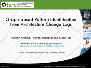 Graph-based Pattern Identification
        Welcome
 from Architecture Change Logs
 Presentation Title
  Aakash Ahmad, Pooyan Jamshidi and Claus Pahl

          Software and System Engineering group
       http://www.computing.dcu.ie/~cpahl/sse-group.htm


       School of Computing, Dublin City University, Ireland




                                        THE IRISH SOFTWARE ENGINEERING RESEARCH CENTRE
 