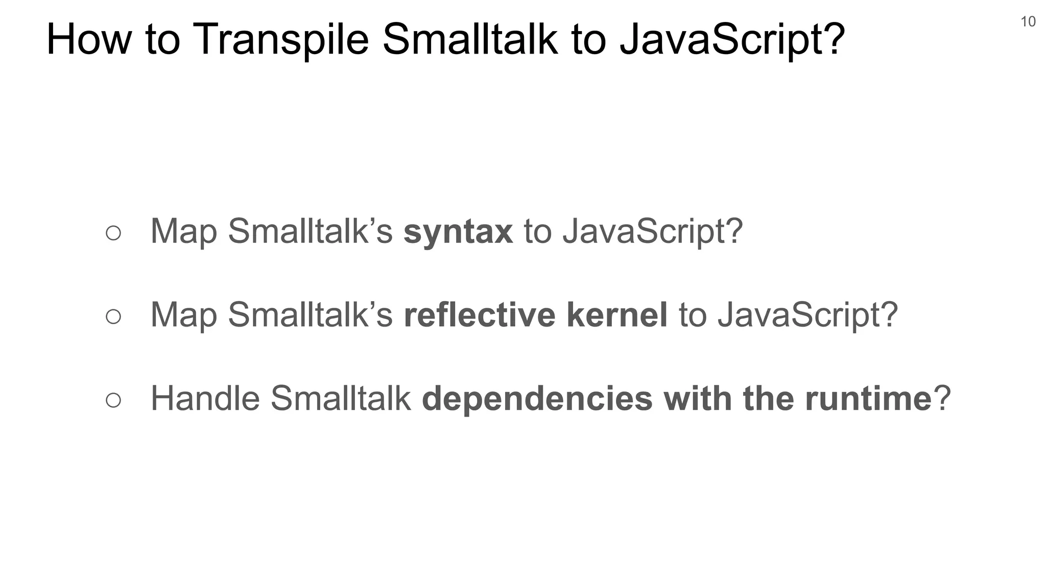 ○ Map Smalltalk’s syntax to JavaScript?
○ Map Smalltalk’s reflective kernel to JavaScript?
○ Handle Smalltalk dependencies with the runtime?
10
How to Transpile Smalltalk to JavaScript?
 