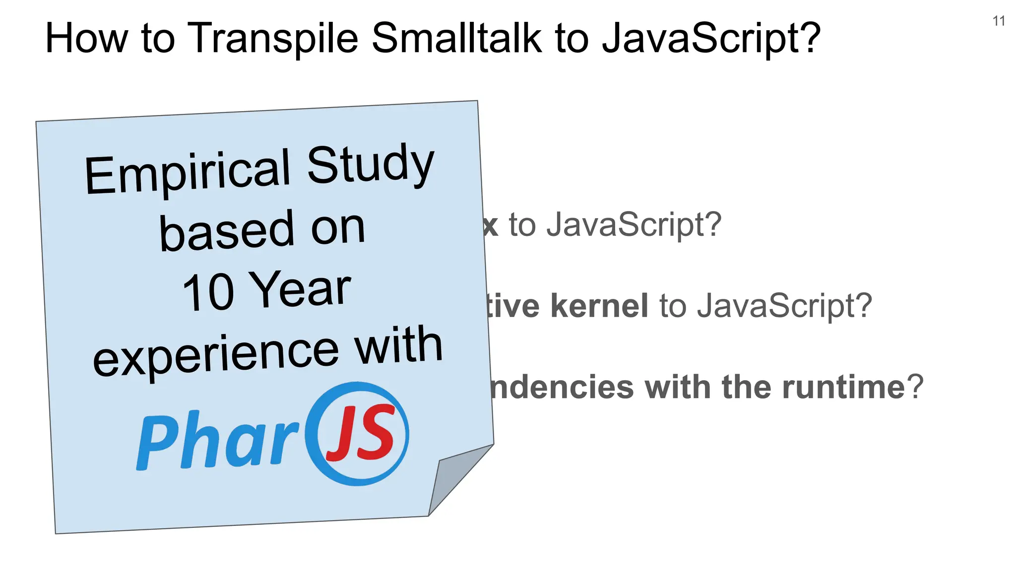 ○ Map Smalltalk’s syntax to JavaScript?
○ Map Smalltalk’s reflective kernel to JavaScript?
○ Handle Smalltalk dependencies with the runtime?
11
How to Transpile Smalltalk to JavaScript?
Empirical Study
based on
10 Year
experience with
 