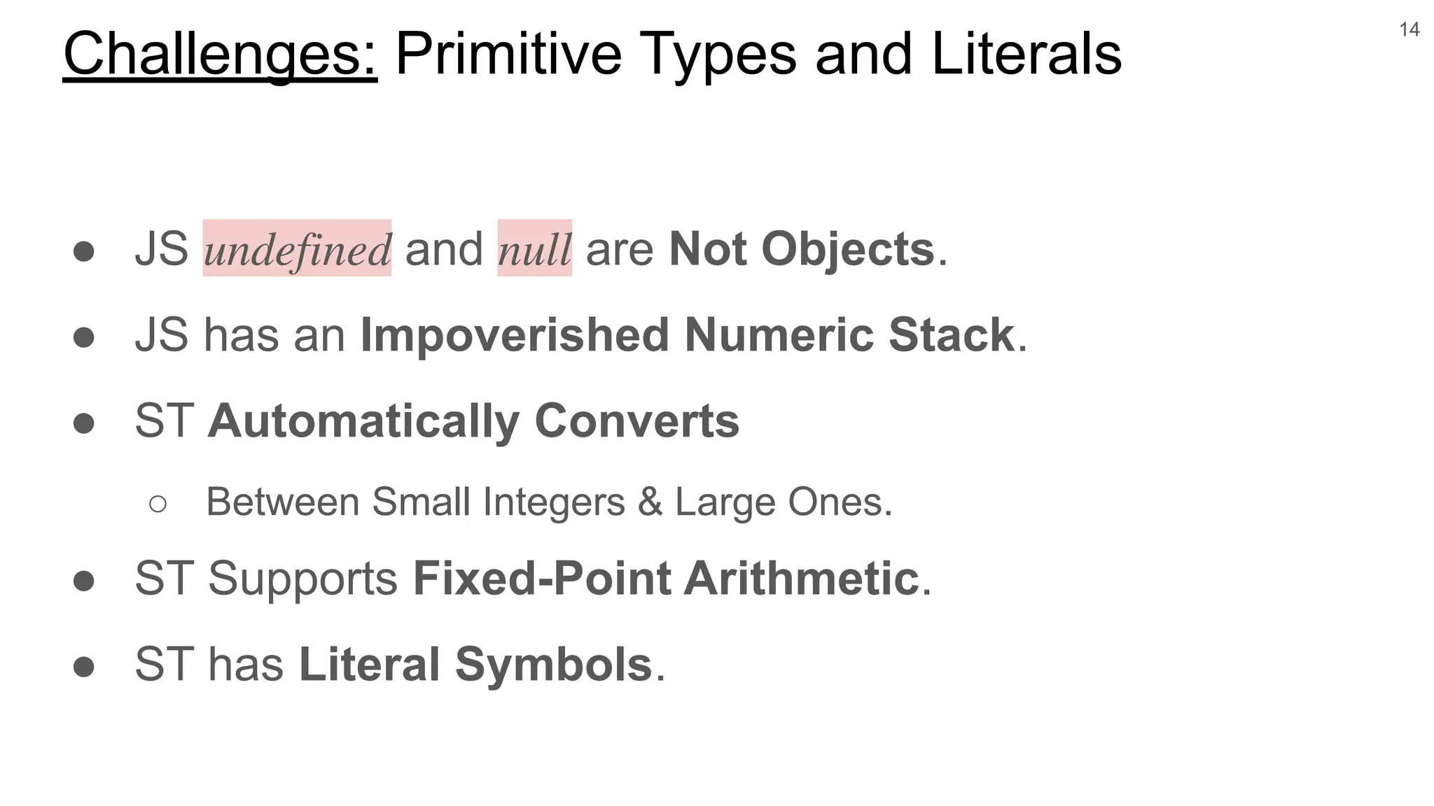 ● JS 𝑢𝑛𝑑𝑒𝑓𝑖𝑛𝑒𝑑 and 𝑛𝑢𝑙𝑙 are Not Objects.
● JS has an Impoverished Numeric Stack.
● ST Automatically Converts
○ Between Small Integers & Large Ones.
● ST Supports Fixed-Point Arithmetic.
● ST has Literal Symbols.
14
Challenges: Primitive Types and Literals
 