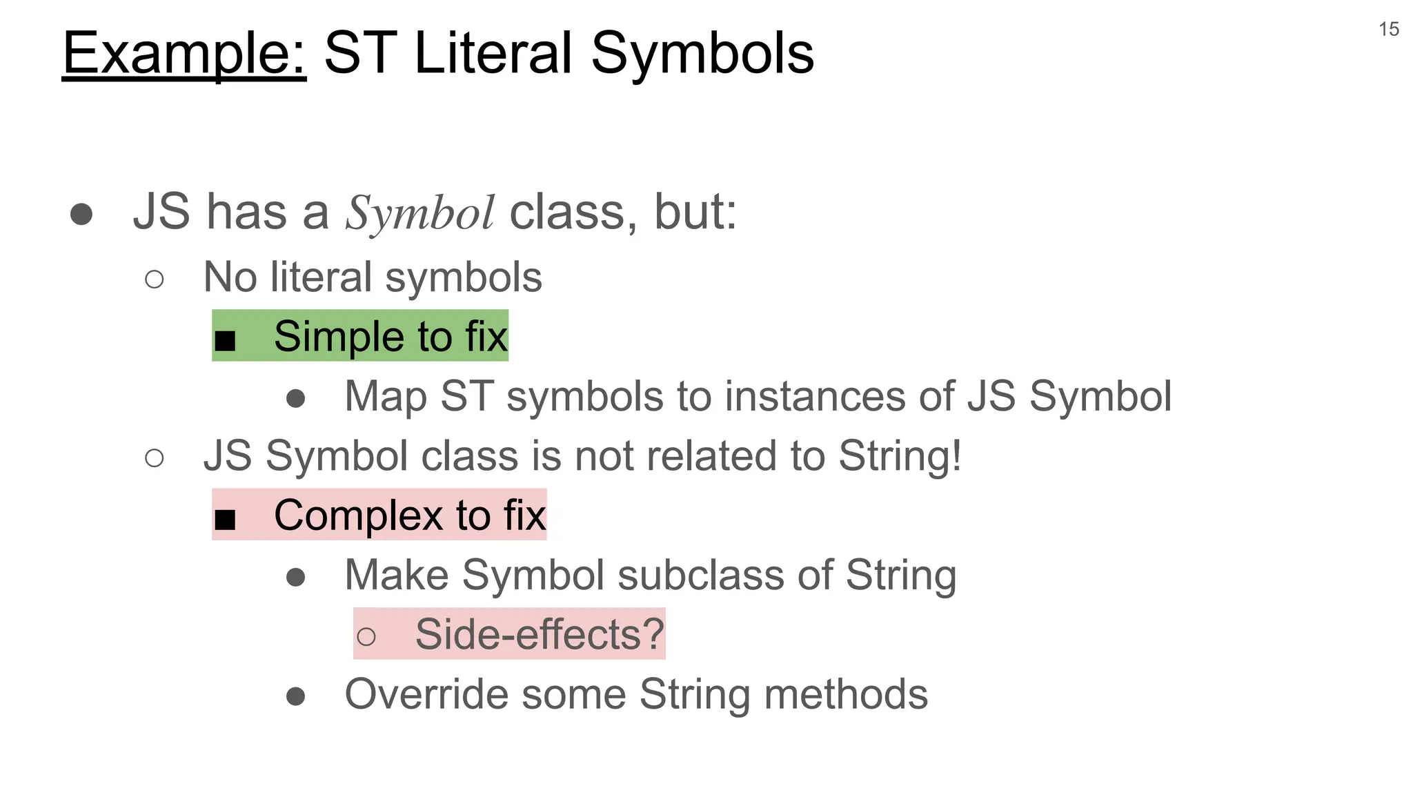 ● JS has a 𝑆𝑦𝑚𝑏𝑜𝑙 class, but:
○ No literal symbols
■ Simple to fix
● Map ST symbols to instances of JS Symbol
○ JS Symbol class is not related to String!
■ Complex to fix
● Make Symbol subclass of String
○ Side-effects?
● Override some String methods
15
Example: ST Literal Symbols
 