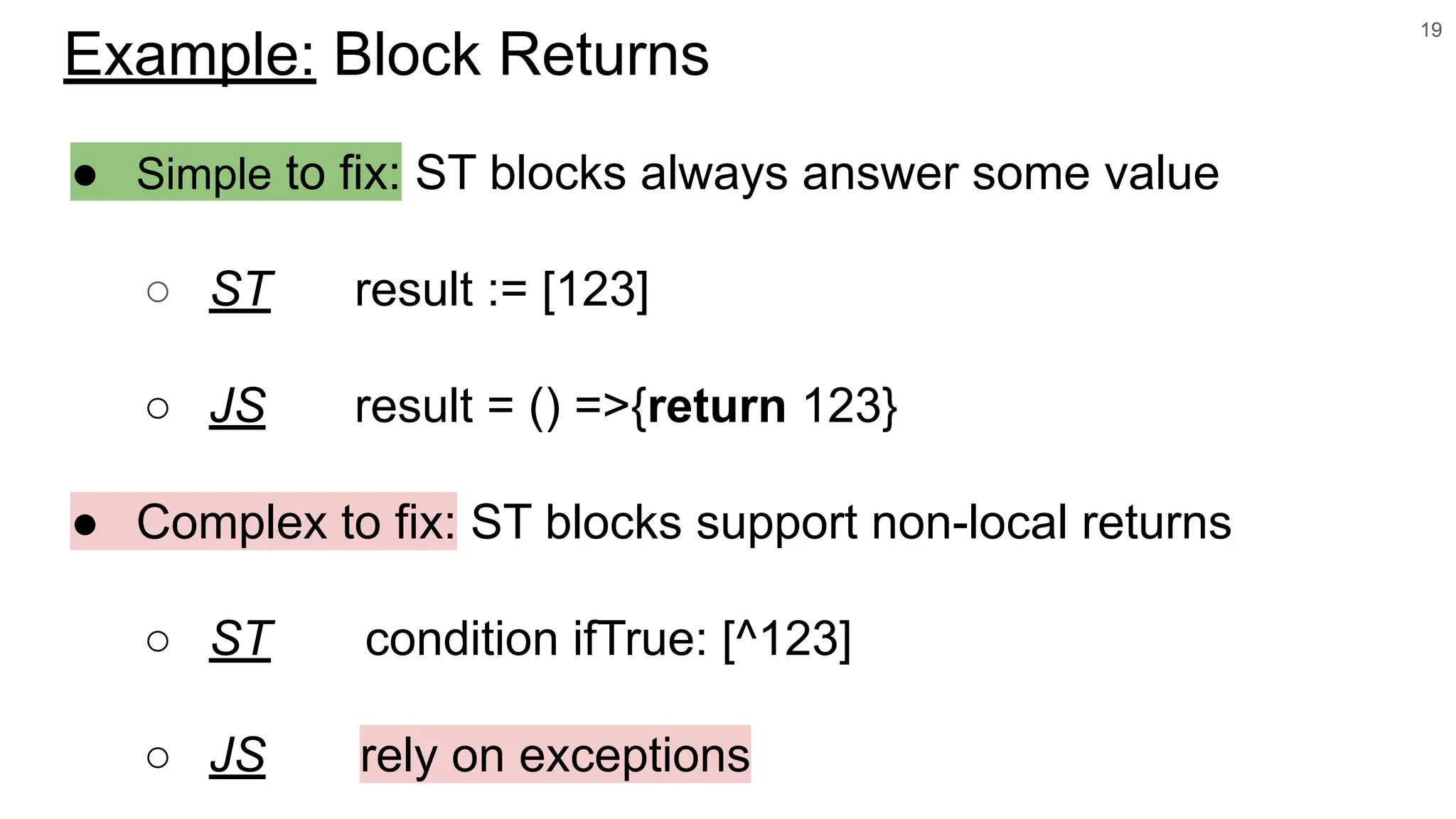 ● Simple to fix: ST blocks always answer some value
○ ST result := [123]
○ JS result = () =>{return 123}
● Complex to fix: ST blocks support non-local returns
○ ST condition ifTrue: [^123]
○ JS rely on exceptions
19
Example: Block Returns
 