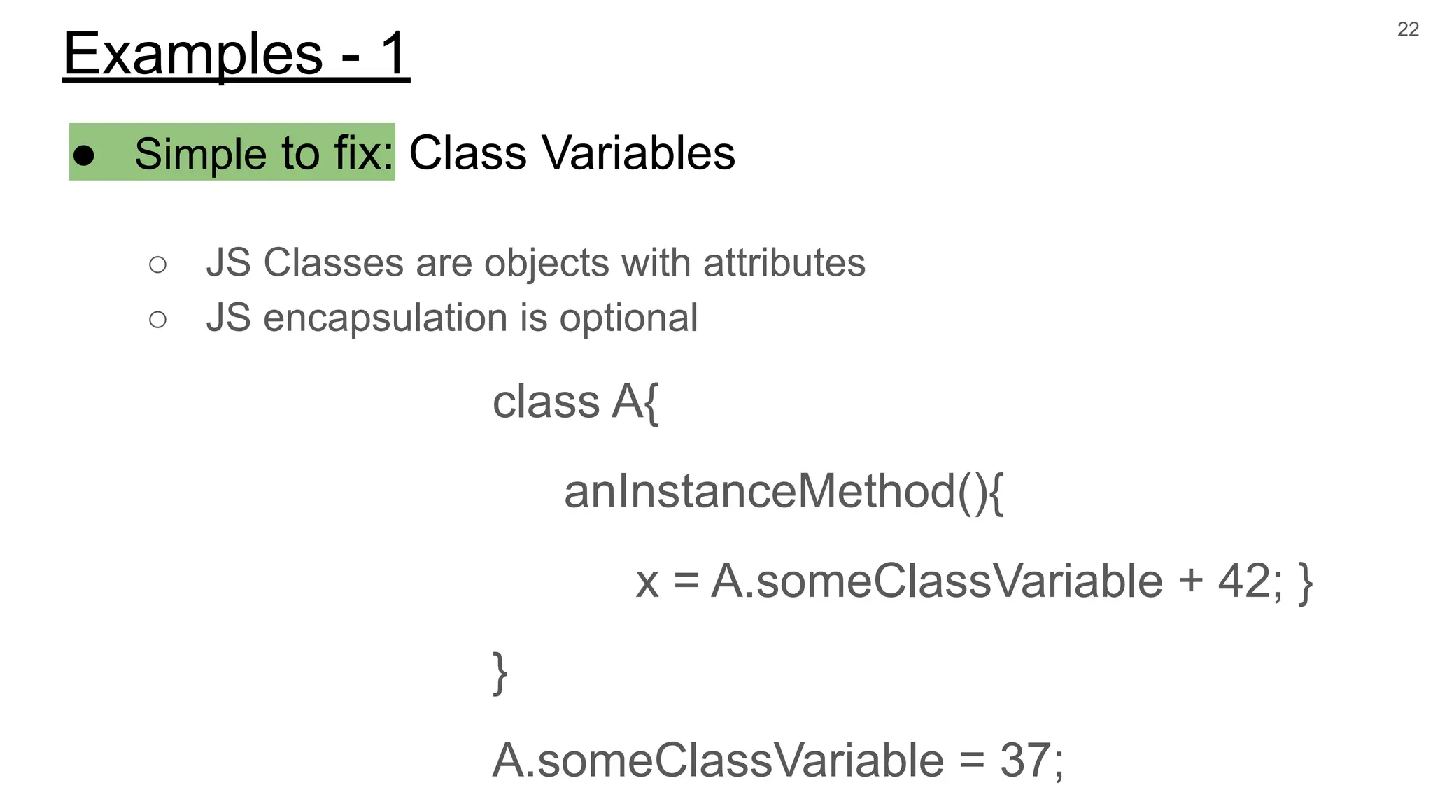 ● Simple to fix: Class Variables
○ JS Classes are objects with attributes
○ JS encapsulation is optional
class A{
anInstanceMethod(){
x = A.someClassVariable + 42; }
}
A.someClassVariable = 37;
22
Examples - 1
 