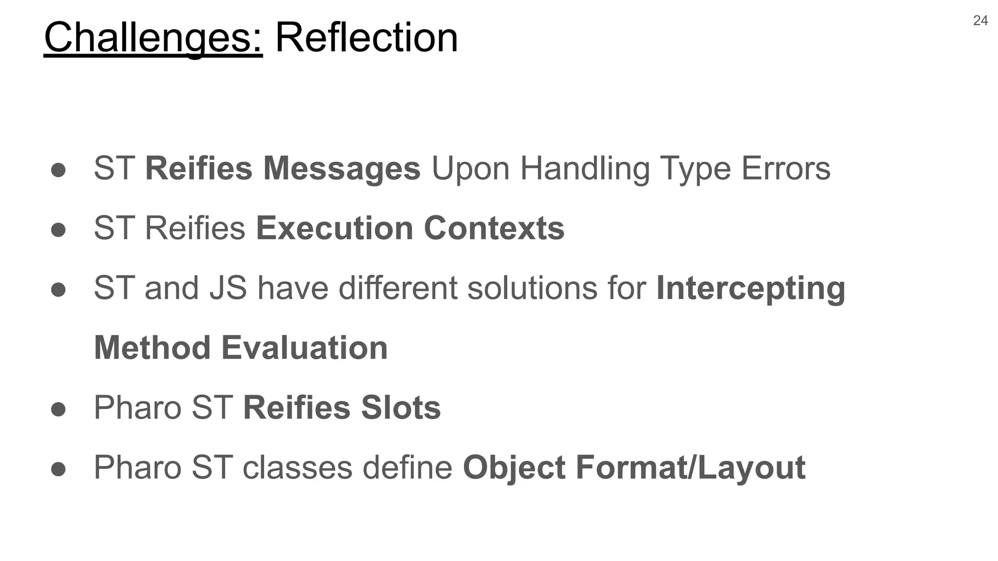 ● ST Reifies Messages Upon Handling Type Errors
● ST Reifies Execution Contexts
● ST and JS have different solutions for Intercepting
Method Evaluation
● Pharo ST Reifies Slots
● Pharo ST classes define Object Format/Layout
24
Challenges: Reflection
 
