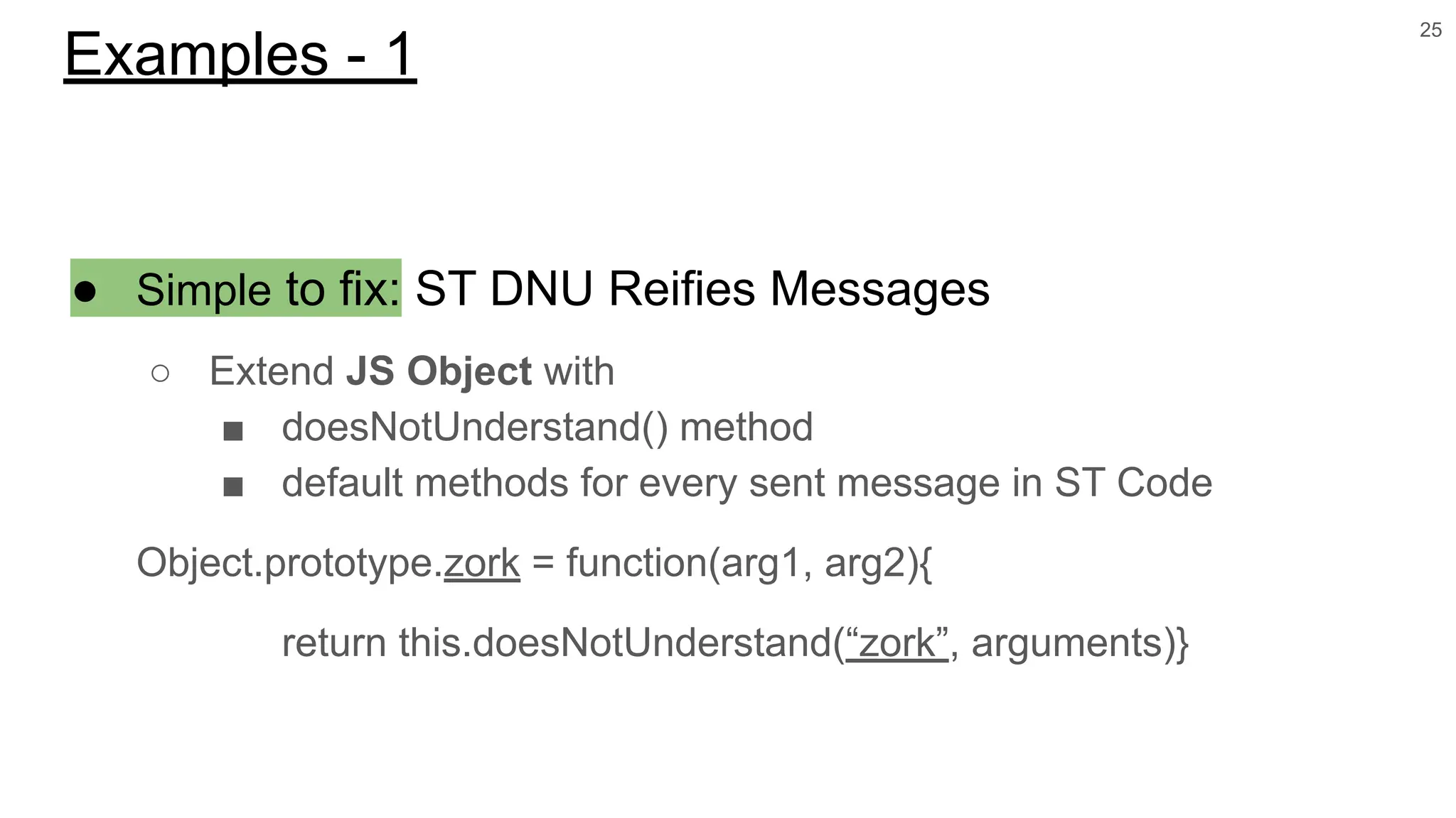 ● Simple to fix: ST DNU Reifies Messages
○ Extend JS Object with
■ doesNotUnderstand() method
■ default methods for every sent message in ST Code
Object.prototype.zork = function(arg1, arg2){
return this.doesNotUnderstand(“zork”, arguments)}
25
Examples - 1
 