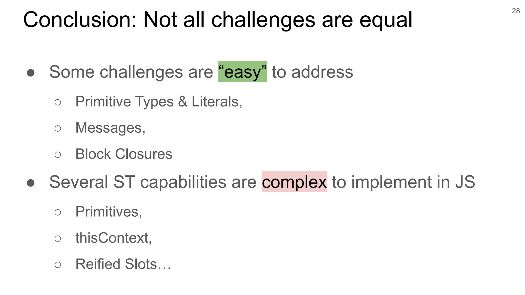 ● Some challenges are “easy” to address
○ Primitive Types & Literals,
○ Messages,
○ Block Closures
● Several ST capabilities are complex to implement in JS
○ Primitives,
○ thisContext,
○ Reified Slots…
28
Conclusion: Not all challenges are equal
 
