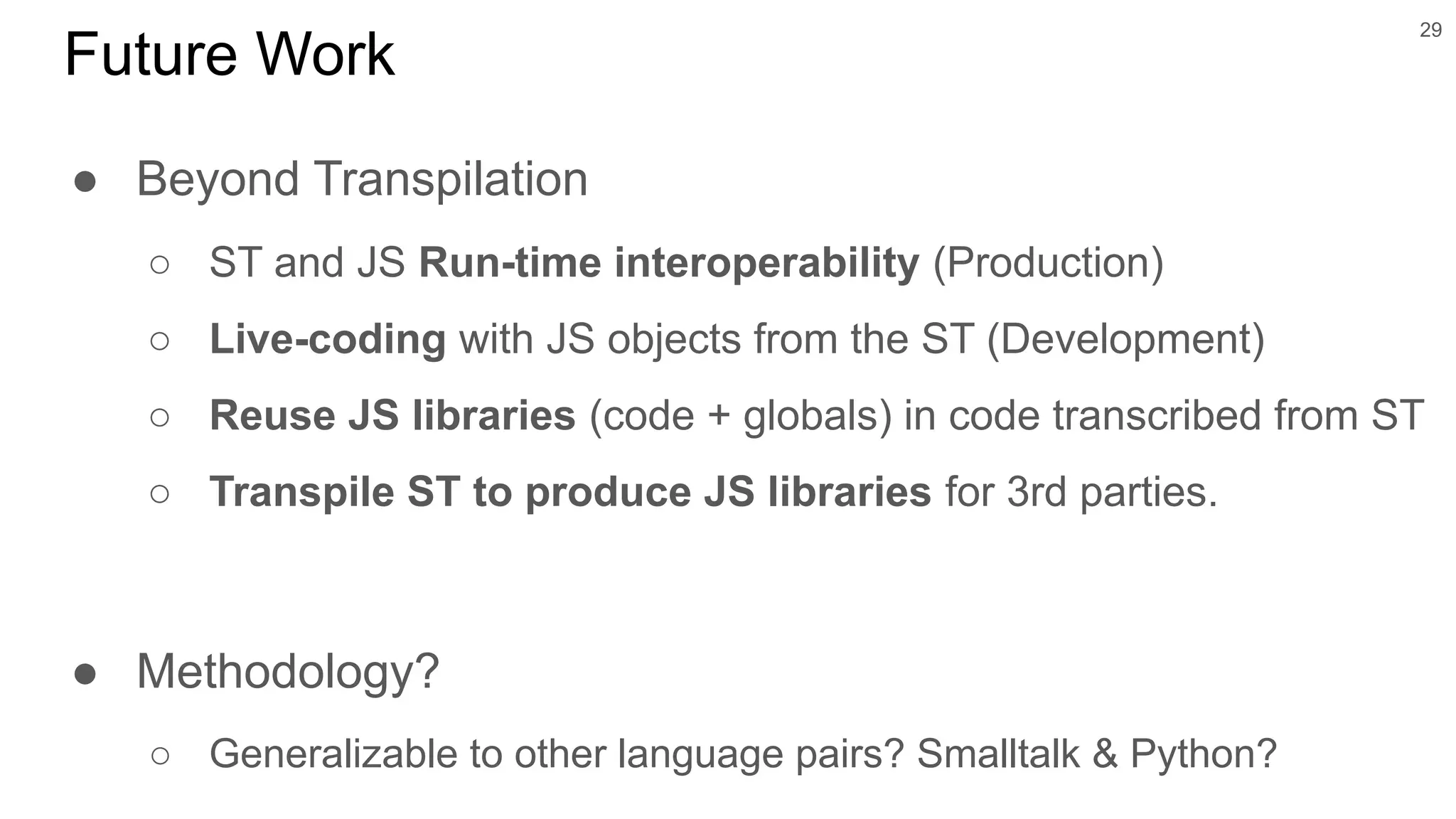 ● Beyond Transpilation
○ ST and JS Run-time interoperability (Production)
○ Live-coding with JS objects from the ST (Development)
○ Reuse JS libraries (code + globals) in code transcribed from ST
○ Transpile ST to produce JS libraries for 3rd parties.
● Methodology?
○ Generalizable to other language pairs? Smalltalk & Python?
29
Future Work
 