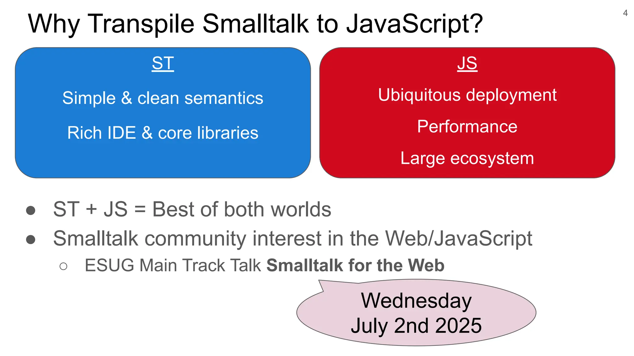 Why Transpile Smalltalk to JavaScript?
ST
Simple & clean semantics
Rich IDE & core libraries
4
Wednesday
July 2nd 2025
JS
Ubiquitous deployment
Performance
Large ecosystem
● ST + JS = Best of both worlds
● Smalltalk community interest in the Web/JavaScript
○ ESUG Main Track Talk Smalltalk for the Web
 